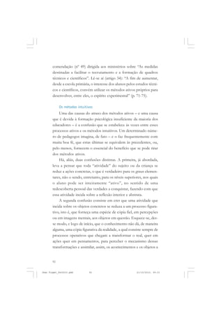 92
comendação (nº 49) dirigida aos ministérios sobre “As medidas
destinadas a facilitar o recrutamento e a formação de quadros
técnicos e científicos”. Lê-se aí (artigo 34): “A fim de aumentar,
desde a escola primária, o interesse dos alunos pelos estudos técni-
cos e científicos, convém utilizar os métodos ativos próprios para
desenvolver, entre eles, o espírito experimental” (p. 71-75).
Os métodos intuitivos
Uma das causas do atraso dos métodos ativos – e uma causa
que é devida à formação psicológica insuficiente da maioria dos
educadores – é a confusão que se estabelece às vezes entre esses
processos ativos e os métodos intuitivos. Um determinado núme-
ro de pedagogos imagina, de fato – e o faz frequentemente com
muita boa fé, que estas últimas se equivalem às precedentes, ou,
pelo menos, fornecem o essencial do benefício que se pode tirar
dos métodos ativos.
Há, aliás, duas confusões distintas. A primeira, já abordada,
leva a pensar que toda “atividade” do sujeito ou da criança se
reduz a ações concretas, o que é verdadeiro para os graus elemen-
tares, não o sendo, entretanto, para os níveis superiores, nos quais
o aluno pode ser inteiramente “ativo”, no sentido de uma
redescoberta pessoal das verdades a conquistar, fazendo com que
essa atividade incida sobre a reflexão interior e abstrata.
A segunda confusão consiste em crer que uma atividade que
incida sobre os objetos concretos se reduza a um processo figura-
tivo, isto é, que forneça uma espécie de cópia fiel, em percepções
ou em imagens mentais, aos objetos em questão. Esquece-se, des-
se modo, e logo de início, que o conhecimento não dá, de maneira
alguma, uma cópia figurativa da realidade, a qual consiste sempre de
processos operativos que chegam a transformar o real, quer em
ações quer em pensamentos, para perceber o mecanismo dessas
transformações e assimilar, assim, os acontecimentos e os objetos a
Jean Piaget_fev2010.pmd 21/10/2010, 09:3392
 