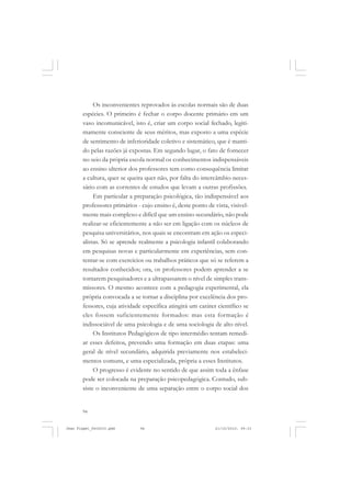94
Os inconvenientes reprovados às escolas normais são de duas
espécies. O primeiro é fechar o corpo docente primário em um
vaso incomunicável, isto é, criar um corpo social fechado, legiti-
mamente consciente de seus méritos, mas exposto a uma espécie
de sentimento de inferioridade coletivo e sistemático, que é manti-
do pelas razões já expostas. Em segundo lugar, o fato de fornecer
no seio da própria escola normal os conhecimentos indispensáveis
ao ensino ulterior dos professores tem como consequência limitar
a cultura, quer se queira quer não, por falta do intercâmbio neces-
sário com as correntes de estudos que levam a outras profissões.
Em particular a preparação psicológica, tão indispensável aos
professores primários - cujo ensino é, deste ponto de vista, visivel-
mente mais complexo e difícil que um ensino secundário, não pode
realizar-se eficientemente a não ser em ligação com os núcleos de
pesquisa universitários, nos quais se encontram em ação os especi-
alistas. Só se aprende realmente a psicologia infantil colaborando
em pesquisas novas e particularmente em experiências, sem con-
tentar-se com exercícios ou trabalhos práticos que só se referem a
resultados conhecidos; ora, os professores podem aprender a se
tornarem pesquisadores e a ultrapassarem o nível de simples trans-
missores. O mesmo acontece com a pedagogia experimental, ela
própria convocada a se tornar a disciplina por excelência dos pro-
fessores, cuja atividade específica atingirá um caráter científico se
eles fossem suficientemente formados: mas esta formação é
indissociável de uma psicologia e de uma sociologia de alto nível.
Os Institutos Pedagógicos de tipo intermédio tentam remedi-
ar esses defeitos, prevendo uma formação em duas etapas: uma
geral de nível secundário, adquirida previamente nos estabeleci-
mentos comuns, e uma especializada, própria a esses Institutos.
O progresso é evidente no sentido de que assim toda a ênfase
pode ser colocada na preparação psicopedagógica. Contudo, sub-
siste o inconveniente de uma separação entre o corpo social dos
Jean Piaget_fev2010.pmd 21/10/2010, 09:3394
 