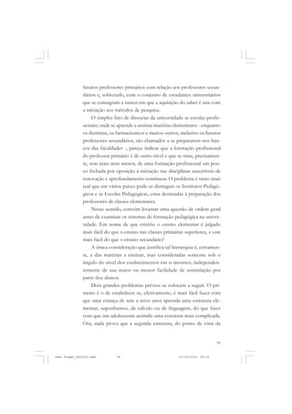 95
futuros professores primários com relação aos professores secun-
dários e, sobretudo, com o conjunto de estudantes universitários
que se consagram a ramos em que a aquisição do saber é una com
a iniciação aos métodos de pesquisa.
O simples fato de dissociar da universidade as escolas profis-
sionais; onde se aprende a ensinar matérias elementares - enquanto
os dentistas, os farmacêuticos e muitos outros, inclusive os futuros
professores secundários, são chamados a se prepararem nos ban-
cos das faculdades -, parece indicar que a formação profissional
do professor primário é de outro nível e que se trata, precisamen-
te, sem mais nem menos, de uma formação profissional um pou-
co fechada por oposição à iniciação nas disciplinas suscetíveis de
renovação e aprofundamento contínuos. O problema é tanto mais
real que em vários países pode-se distinguir os Institutos Pedagó-
gicos e as Escolas Pedagógicas, estas destinadas à preparação dos
professores de classes elementares.
Nesse sentido, convém levantar uma questão de ordem geral
antes de examinar os sistemas de formação pedagógica na univer-
sidade. Em nome de que critério o ensino elementar é julgado
mais fácil do que o ensino nas classes primárias superiores, e este
mais fácil do que o ensino secundário?
A única consideração que justifica tal hierarquia é, certamen-
te, a das matérias a ensinar, mas consideradas somente sob o
ângulo do nível dos conhecimentos em si mesmos, independen-
temente de sua maior ou menor facilidade de assimilação por
parte dos alunos.
Dois grandes problemas prévios se colocam a seguir. O pri-
meiro é o de estabelecer se, efetivamente, é mais fácil fazer com
que uma criança de sete a nove anos aprenda uma estrutura ele-
mentar, suponhamos, de cálculo ou de linguagem, do que fazer
com que um adolescente assimile uma estrutura mais complicada.
Ora, nada prova que a segunda estrutura, do ponto de vista da
Jean Piaget_fev2010.pmd 21/10/2010, 09:3395
 