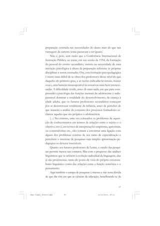 97
preparação centrada nas necessidades do aluno mais do que nas
vantagens da carreira (estas passavam a ser iguais).
Não é, pois, sem razão que a Conferência Internacional de
Instrução Pública, ao tratar, em sua sessão de 1954, da formação
do pessoal do ensino secundário, insistiu na necessidade de uma
iniciação psicológica à altura da preparação referente às próprias
disciplinas a serem ensinadas. Ora, esta formação psicopedagógica
é muito mais difícil de se obter dos professores desse nível do que
daqueles do primeiro grau, e as razões indicadas levantam, muitas
vezes, uma barreira intransponível às tentativas mais bem intencio-
nadas. A dificuldade reside, antes de mais nada, em que para com-
preender a psicologia das funções mentais do adolescente é indis-
pensável dominar a totalidade do desenvolvimento, da criança à
idade adulta, que os futuros professores secundários começam
por se desinteressar totalmente da infância, antes de perceber de
que maneira a análise do conjunto dos processos formadores es-
clarece aqueles que são próprios à adolescência.
(...) No entanto, uma vez colocados os problemas de aquisi-
ção de conhecimentos em termos de relações entre o sujeito e o
objetivo, isto é, em termos de interpretações empiristas, aprioristas,
ou construtivistas etc., eles tornam a encontrar uma ligação com
alguns dos problemas centrais de seu ramo de especialização e
percebem o interesse de pesquisas cuja simples apresentação pe-
dagógica os deixava insensíveis.
Quanto aos futuros professores de Letras, o estado das pesqui-
sas permite menos tais contatos. Mas com o progresso das análises
linguísticas que se referem à evolução individual da linguagem, elas
já são promissoras, tanto do ponto de vista do próprio estrutura-
lismo linguístico como das relações entre a função semiótica e o
pensamento.
Aqui também o campo de pesquisas é imenso e não resta dúvida
de que dia virá em que as ciências da educação, beneficiando-se de
Jean Piaget_fev2010.pmd 21/10/2010, 09:3397
 