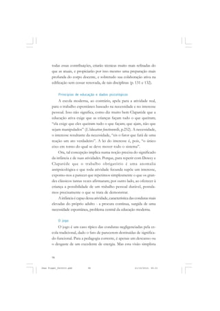 98
todas essas contribuições, criarão técnicas muito mais refinadas do
que as atuais, e propiciarão por isso mesmo uma preparação mais
profunda do corpo docente, e sobretudo sua colaboração ativa na
edificação sem cessar renovada, de tais disciplinas (p. 131 e 132).
Princípios de educação e dados psicológicos
A escola moderna, ao contrário, apela para a atividade real,
para o trabalho espontâneo baseado na necessidade e no interesse
pessoal. Isso não significa, como diz muito bem Claparède que a
educação ativa exige que as crianças façam tudo o que queiram;
“ela exige que eles queiram tudo o que façam; que ajam, não que
sejam manipulados” (L’éducation fonctionnelle, p.252). A necessidade,
o interesse resultante da necessidade, “eis o fator que fará de uma
reação um ato verdadeiro”. A lei do interesse é, pois, “o único
eixo em torno do qual se deve mover todo o sistema”.
Ora, tal concepção implica numa noção precisa do significado
da infância e de suas atividades. Porque, para repetir com Dewey e
Claparède que o trabalho obrigatório é uma anomalia
antipsicológica e que toda atividade fecunda supõe um interesse,
expomo-nos a parecer que repetimos simplesmente o que os gran-
des clássicos tantas vezes afirmaram; por outro lado, ao oferecer à
criança a possibilidade de um trabalho pessoal durável, postula-
mos precisamente o que se trata de demonstrar.
A infância é capaz dessa atividade, característica das condutas mais
elevadas do próprio adulto - a procura contínua, surgida de uma
necessidade espontânea, problema central da educação moderna.
O jogo
O jogo é um caso típico das condutas negligenciadas pela es-
cola tradicional, dado o fato de parecerem destituídas de significa-
do funcional. Para a pedagogia corrente, é apenas um descanso ou
o desgaste de um excedente de energia. Mas esta visão simplista
Jean Piaget_fev2010.pmd 21/10/2010, 09:3398
 
