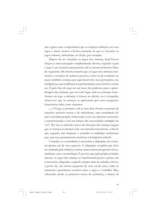 99
não explica nem a importância que as crianças atribuem aos seus
jogos e muito menos a forma constante de que se revestem os
jogos infantis, simbolismo ou ficção, por exemplo.
Depois de ter estudado os jogos dos animais, Karl Groos
chegou a uma concepção completamente diversa, segundo a qual
o jogo é um exercício preparatório, útil ao desenvolvimento físico
do organismo. Da mesma maneira que os jogos dos animais cons-
tituem o exercício de instintos precisos, como os de combater ou
caçar, também a criança que joga desenvolve suas percepções, sua
inteligência, suas tendências à experimentação, seus instintos sociais
etc. É pelo fato do jogo ser um meio tão poderoso para a apren-
dizagem das crianças, que em todo lugar onde se consegue trans-
formar em jogo a iniciação à leitura, ao cálculo, ou à ortografia,
observa-se que as crianças se apaixonam por essas ocupações
comumente tidas como maçantes.
(...) O jogo é, portanto, sob as suas duas formas essenciais de
exercício sensório motor e de simbolismo, uma assimilação do
real à atividade própria, fornecendo a esta seu alimento necessário
e transformando o real em função das necessidades múltiplas do
“eu”. Por isso os métodos ativos de educação das crianças exigem
que se forneça às crianças todo um material conveniente, a fim de
que, jogando, elas cheguem a assimilar as realidades intelectuais
que, sem isso, permanecem exteriores à inteligência infantil.
Contudo, se a assimilação é necessária à adaptação, ela consti-
tui apenas um de seus aspectos. A adaptação completa que deve
ser realizada pela infância consiste numa síntese progressiva da as-
similação com a acomodação. É por isso que, pela própria evolução
interna, os jogos das crianças se transformam pouco a pouco em
construções adaptadas, exigindo sempre mais de trabalho efetivo,
a ponto de, nas classes pequenas de uma escola ativa, todas as
transições espontâneas ocorrem entre o jogo e o trabalho. Mas,
sobretudo, desde os primeiros meses de existência, a síntese da
Jean Piaget_fev2010.pmd 21/10/2010, 09:3399
 