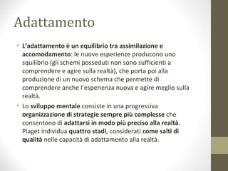 Adattamento
• L’adattamento è un equilibrio tra assimilazione e
accomodamento: le nuove esperienze producono uno
squilibrio (gli schemi posseduti non sono sufficienti a
comprendere e agire sulla realtà), che porta poi alla
produzione di un nuovo schema che permette di
comprendere anche l’esperienza nuova e agire meglio sulla
realtà.
• Lo sviluppo mentale consiste in una progressiva
organizzazione di strategie sempre più complesse che
consentono di adattarsi in modo più preciso alla realtà.
Piaget individua quattro stadi, considerati come salti di
qualità nelle capacità di adattamento alla realtà.
 