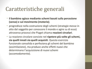 Caratteristiche generali
• il bambino agisce mediante schemi basati sulla percezione
(senso) e sul movimento (motorio).
• progredisce nella costruzione degli schemi (strategie messe in
atto dal soggetto per conoscere il mondo e agire su di esso)
attraverso processi che Piaget chiama reazioni circolari.
• La reazione circolare consiste nel ripetere più volte gli schemi,
sia quelli innati sia quelli acquisiti. Questo esercizio
funzionale consolida e perfeziona gli schemi del bambino
(assimilazione), ma produce anche effetti nuovi che
determinano l’acquisizione di nuovi schemi
(accomodamento).
 