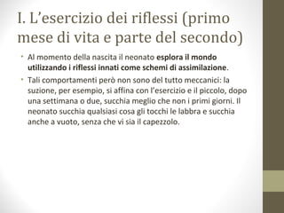 I. L’esercizio dei riflessi (primo
mese di vita e parte del secondo)
• Al momento della nascita il neonato esplora il mondo
utilizzando i riflessi innati come schemi di assimilazione.
• Tali comportamenti però non sono del tutto meccanici: la
suzione, per esempio, si affina con l’esercizio e il piccolo, dopo
una settimana o due, succhia meglio che non i primi giorni. Il
neonato succhia qualsiasi cosa gli tocchi le labbra e succhia
anche a vuoto, senza che vi sia il capezzolo.
 