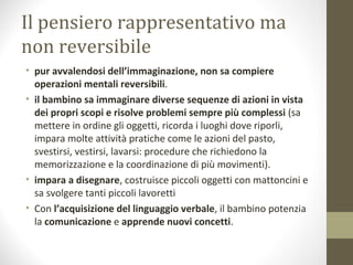 Il pensiero rappresentativo ma
non reversibile
• pur avvalendosi dell’immaginazione, non sa compiere
operazioni mentali reversibili.
• il bambino sa immaginare diverse sequenze di azioni in vista
dei propri scopi e risolve problemi sempre più complessi (sa
mettere in ordine gli oggetti, ricorda i luoghi dove riporli,
impara molte attività pratiche come le azioni del pasto,
svestirsi, vestirsi, lavarsi: procedure che richiedono la
memorizzazione e la coordinazione di più movimenti).
• impara a disegnare, costruisce piccoli oggetti con mattoncini e
sa svolgere tanti piccoli lavoretti
• Con l’acquisizione del linguaggio verbale, il bambino potenzia
la comunicazione e apprende nuovi concetti.
 