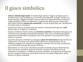 Il gioco simbolico
• imita le attività degli adulti. Il mondo degli adulti è troppo complesso per il
bambino che cerca di adattarlo a se stesso assimilandolo ai propri schemi e ai
propri desideri. Oggetti semplici come un pezzo di legno diventano simboli di
realtà complesse come un’astronave. A partire dai quattro anni l’imitazione
dell’adulto diviene sempre più verosimile, si serve di giocattoli che riproducono
il mondo reale in miniatura.
• Sempre più spesso i bambini giocano insieme interpretando ognuno ruoli
diversi (per es. il figlio e la mamma).
• Il gioco simbolico riveste anche una funzione catartica. Il bambino che gioca con
il proprio orso riproduce episodi della propria vita, ma ne rielabora gli aspetti
spiacevoli proiettandoli sul pupazzo. può così sgridare l’orso perché ha fatto i
capricci e punirlo.
• A partire dal gioco simbolico si sviluppa il gioco di costruzione (fa da tramite tra
il gioco fine a se stesso e le attività che hanno uno scopo pratico). Per es.
realizzare oggetti con mattoncini, disegnare, lavorare con la creta o preparare
con la farina dei biscotti da cuocere al forno.
• Manipolare la creta è per il bambino piccolo un’attività di puro divertimento,
fine a se stessa, quindi un gioco di esercizio. Se però il bambino cerca di
realizzare un pupazzo, in modo più o meno realistico, è un gioco di costruzione.
Se con i pupazzi mima una scena della mamma che sgrida il bambino, allora
diviene un gioco simbolico.
 
