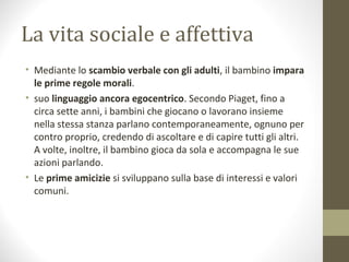 La vita sociale e affettiva
• Mediante lo scambio verbale con gli adulti, il bambino impara
le prime regole morali.
• suo linguaggio ancora egocentrico. Secondo Piaget, fino a
circa sette anni, i bambini che giocano o lavorano insieme
nella stessa stanza parlano contemporaneamente, ognuno per
contro proprio, credendo di ascoltare e di capire tutti gli altri.
A volte, inoltre, il bambino gioca da sola e accompagna le sue
azioni parlando.
• Le prime amicizie si sviluppano sulla base di interessi e valori
comuni.
 
