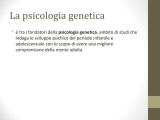 La psicologia genetica
• è tra i fondatori della psicologia genetica, ambito di studi che
indaga lo sviluppo psichico del periodo infantile e
adolescenziale con lo scopo di avere una migliore
comprensione della mente adulta
 