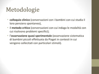 Metodologie
• colloquio clinico (conversazioni con i bambini con cui studia il
loro pensiero spontaneo),
• il metodo critico (conversazioni con cui indaga le modalità con
cui risolvono problemi specifici);
• l’osservazione quasi sperimentale (osservazione sistematica
di bambini piccoli effettuata da Piaget in contesti in cui
vengono sollecitati con particolari stimoli).
 