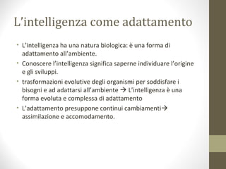 L’intelligenza come adattamento
• L’intelligenza ha una natura biologica: è una forma di
adattamento all’ambiente.
• Conoscere l’intelligenza significa saperne individuare l’origine
e gli sviluppi.
• trasformazioni evolutive degli organismi per soddisfare i
bisogni e ad adattarsi all’ambiente  L’intelligenza è una
forma evoluta e complessa di adattamento
• L’adattamento presuppone continui cambiamenti
assimilazione e accomodamento.
 