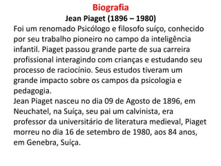 Biografia
Jean Piaget (1896 – 1980)
Foi um renomado Psicólogo e filosofo suíço, conhecido
por seu trabalho pioneiro no campo da inteligência
infantil. Piaget passou grande parte de sua carreira
profissional interagindo com crianças e estudando seu
processo de raciocínio. Seus estudos tiveram um
grande impacto sobre os campos da psicologia e
pedagogia.
Jean Piaget nasceu no dia 09 de Agosto de 1896, em
Neuchatel, na Suíça, seu pai um calvinista, era
professor da universitário de literatura medieval, Piaget
morreu no dia 16 de setembro de 1980, aos 84 anos,
em Genebra, Suíça.
 