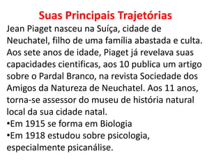 Suas Principais Trajetórias
Jean Piaget nasceu na Suíça, cidade de
Neuchatel, filho de uma família abastada e culta.
Aos sete anos de idade, Piaget já revelava suas
capacidades cientificas, aos 10 publica um artigo
sobre o Pardal Branco, na revista Sociedade dos
Amigos da Natureza de Neuchatel. Aos 11 anos,
torna-se assessor do museu de história natural
local da sua cidade natal.
•Em 1915 se forma em Biologia
•Em 1918 estudou sobre psicologia,
especialmente psicanálise.
 