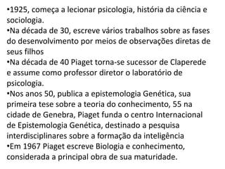 •1925, começa a lecionar psicologia, história da ciência e
sociologia.
•Na década de 30, escreve vários trabalhos sobre as fases
do desenvolvimento por meios de observações diretas de
seus filhos
•Na década de 40 Piaget torna-se sucessor de Claperede
e assume como professor diretor o laboratório de
psicologia.
•Nos anos 50, publica a epistemologia Genética, sua
primeira tese sobre a teoria do conhecimento, 55 na
cidade de Genebra, Piaget funda o centro Internacional
de Epistemologia Genética, destinado a pesquisa
interdisciplinares sobre a formação da inteligência
•Em 1967 Piaget escreve Biologia e conhecimento,
considerada a principal obra de sua maturidade.
 