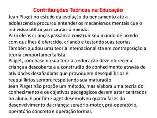 Contribuições Teóricas na Educação
Jean Piaget no estudo da evolução do pensamento até a
adolescência procurou entender os mecanismos mentais que o
indivíduo utiliza para captar o mundo.
Para ele as crianças passam a construir seu mundo de acordo
com que lhes é oferecido, criando e testando suas teorias.
Também ajudou uma teoria internacionalista em contraposição a
teoria comportamentalista.
Piaget, com base na sua teoria a educação deve oferecer a
criança a descoberta e a construção do conhecimento através de
atividades desafiadoras que provoquem desequilíbrios e
reequilíbrios sempre respeitando sua maturação.
Jean Piaget não propõe um método, mas elabora uma teoria do
conhecimento e os objetivos pedagógicos devem estar centrados
no aluno. E por fim Piaget desenvolveu quatro fases do
desenvolvimento da criança: sensório-motor, pré-operatório,
operatório concreto e operação formal.
 