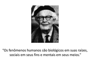 “Os fenômenos humanos são biológicos em suas raízes,
sociais em seus fins e mentais em seus meios.”
 