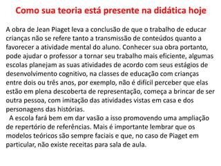 Como sua teoria está presente na didática hoje
A obra de Jean Piaget leva a conclusão de que o trabalho de educar
crianças não se refere tanto a transmissão de conteúdos quanto a
favorecer a atividade mental do aluno. Conhecer sua obra portanto,
pode ajudar o professor a tornar seu trabalho mais eficiente, algumas
escolas planejam as suas atividades de acordo com seus estágios de
desenvolvimento cognitivo, na classes de educação com crianças
entre dois ou três anos, por exemplo, não é difícil perceber que elas
estão em plena descoberta de representação, começa a brincar de ser
outra pessoa, com imitação das atividades vistas em casa e dos
personagens das histórias.
A escola fará bem em dar vasão a isso promovendo uma ampliação
de repertório de referências. Mais é importante lembrar que os
modelos teóricos são sempre faciais e que, no caso de Piaget em
particular, não existe receitas para sala de aula.
 