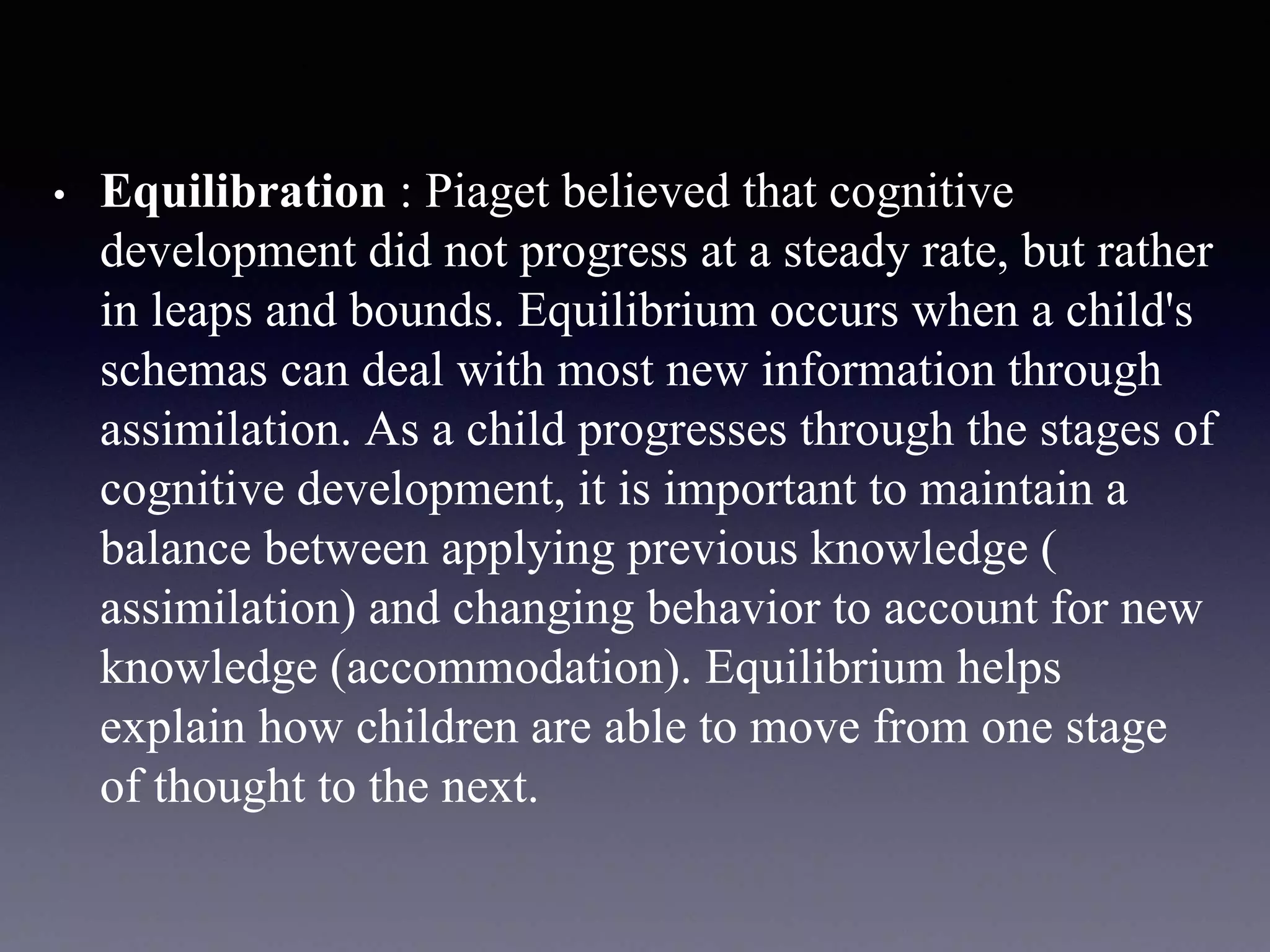 • Equilibration : Piaget believed that cognitive
development did not progress at a steady rate, but rather
in leaps and bounds. Equilibrium occurs when a child's
schemas can deal with most new information through
assimilation. As a child progresses through the stages of
cognitive development, it is important to maintain a
balance between applying previous knowledge (
assimilation) and changing behavior to account for new
knowledge (accommodation). Equilibrium helps
explain how children are able to move from one stage
of thought to the next.
 