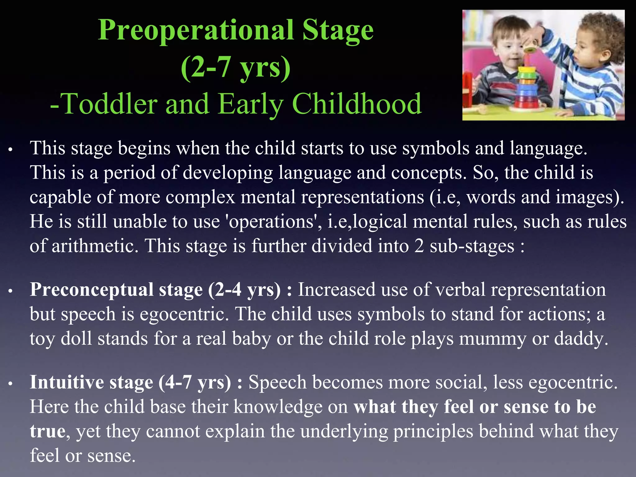 Preoperational Stage
(2-7 yrs)
-Toddler and Early Childhood
• This stage begins when the child starts to use symbols and language.
This is a period of developing language and concepts. So, the child is
capable of more complex mental representations (i.e, words and images).
He is still unable to use 'operations', i.e,logical mental rules, such as rules
of arithmetic. This stage is further divided into 2 sub-stages :
• Preconceptual stage (2-4 yrs) : Increased use of verbal representation
but speech is egocentric. The child uses symbols to stand for actions; a
toy doll stands for a real baby or the child role plays mummy or daddy.
• Intuitive stage (4-7 yrs) : Speech becomes more social, less egocentric.
Here the child base their knowledge on what they feel or sense to be
true, yet they cannot explain the underlying principles behind what they
feel or sense.
 