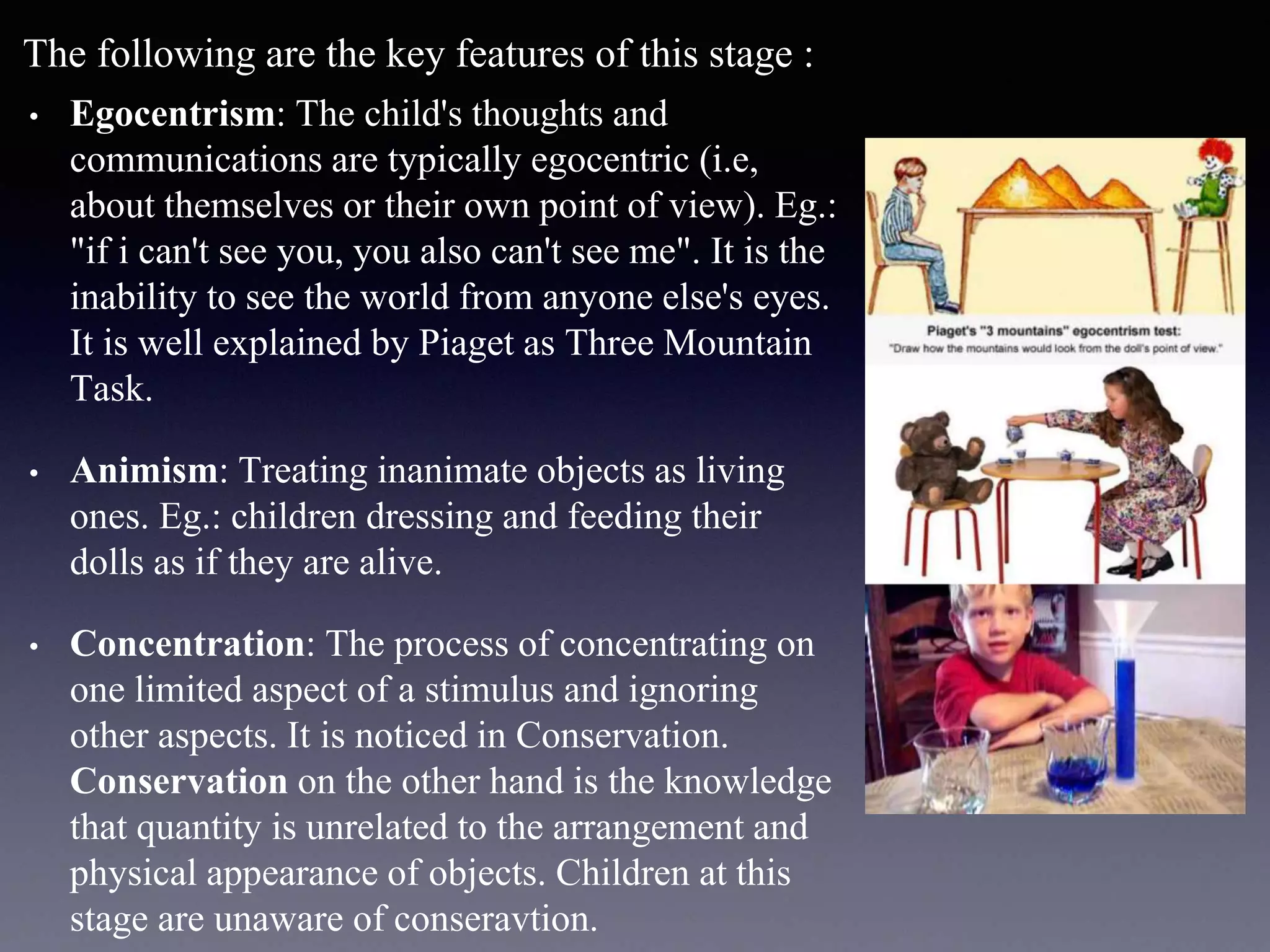 The following are the key features of this stage :
• Egocentrism: The child's thoughts and
communications are typically egocentric (i.e,
about themselves or their own point of view). Eg.:
"if i can't see you, you also can't see me". It is the
inability to see the world from anyone else's eyes.
It is well explained by Piaget as Three Mountain
Task.
• Animism: Treating inanimate objects as living
ones. Eg.: children dressing and feeding their
dolls as if they are alive.
• Concentration: The process of concentrating on
one limited aspect of a stimulus and ignoring
other aspects. It is noticed in Conservation.
Conservation on the other hand is the knowledge
that quantity is unrelated to the arrangement and
physical appearance of objects. Children at this
stage are unaware of conseravtion.
 