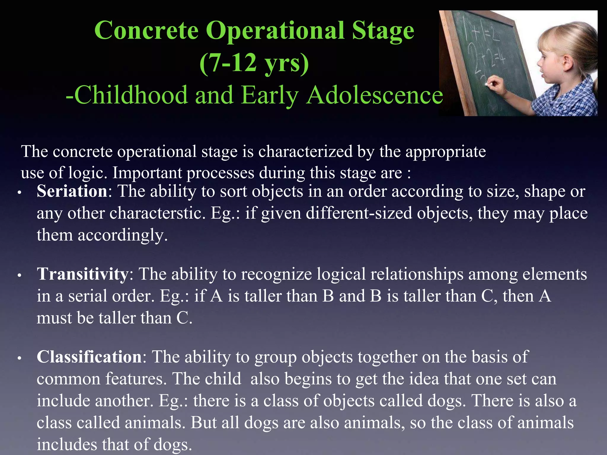 Concrete Operational Stage
(7-12 yrs)
-Childhood and Early Adolescence
The concrete operational stage is characterized by the appropriate
use of logic. Important processes during this stage are :
• Seriation: The ability to sort objects in an order according to size, shape or
any other characterstic. Eg.: if given different-sized objects, they may place
them accordingly.
• Transitivity: The ability to recognize logical relationships among elements
in a serial order. Eg.: if A is taller than B and B is taller than C, then A
must be taller than C.
• Classification: The ability to group objects together on the basis of
common features. The child also begins to get the idea that one set can
include another. Eg.: there is a class of objects called dogs. There is also a
class called animals. But all dogs are also animals, so the class of animals
includes that of dogs.
 