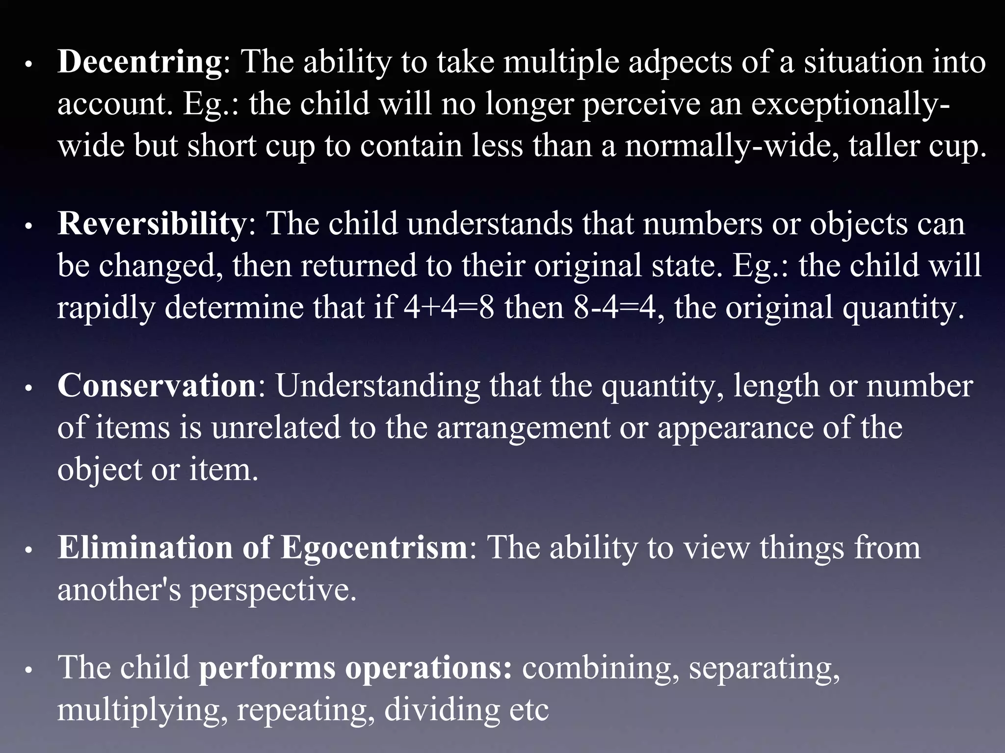 • Decentring: The ability to take multiple adpects of a situation into
account. Eg.: the child will no longer perceive an exceptionally-
wide but short cup to contain less than a normally-wide, taller cup.
• Reversibility: The child understands that numbers or objects can
be changed, then returned to their original state. Eg.: the child will
rapidly determine that if 4+4=8 then 8-4=4, the original quantity.
• Conservation: Understanding that the quantity, length or number
of items is unrelated to the arrangement or appearance of the
object or item.
• Elimination of Egocentrism: The ability to view things from
another's perspective.
• The child performs operations: combining, separating,
multiplying, repeating, dividing etc
 
