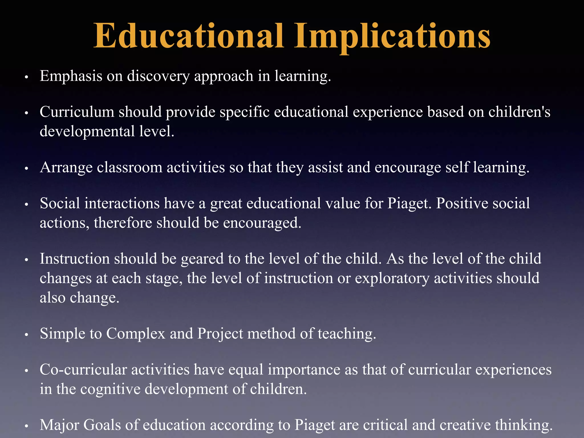 Educational Implications
• Emphasis on discovery approach in learning.
• Curriculum should provide specific educational experience based on children's
developmental level.
• Arrange classroom activities so that they assist and encourage self learning.
• Social interactions have a great educational value for Piaget. Positive social
actions, therefore should be encouraged.
• Instruction should be geared to the level of the child. As the level of the child
changes at each stage, the level of instruction or exploratory activities should
also change.
• Simple to Complex and Project method of teaching.
• Co-curricular activities have equal importance as that of curricular experiences
in the cognitive development of children.
• Major Goals of education according to Piaget are critical and creative thinking.
 