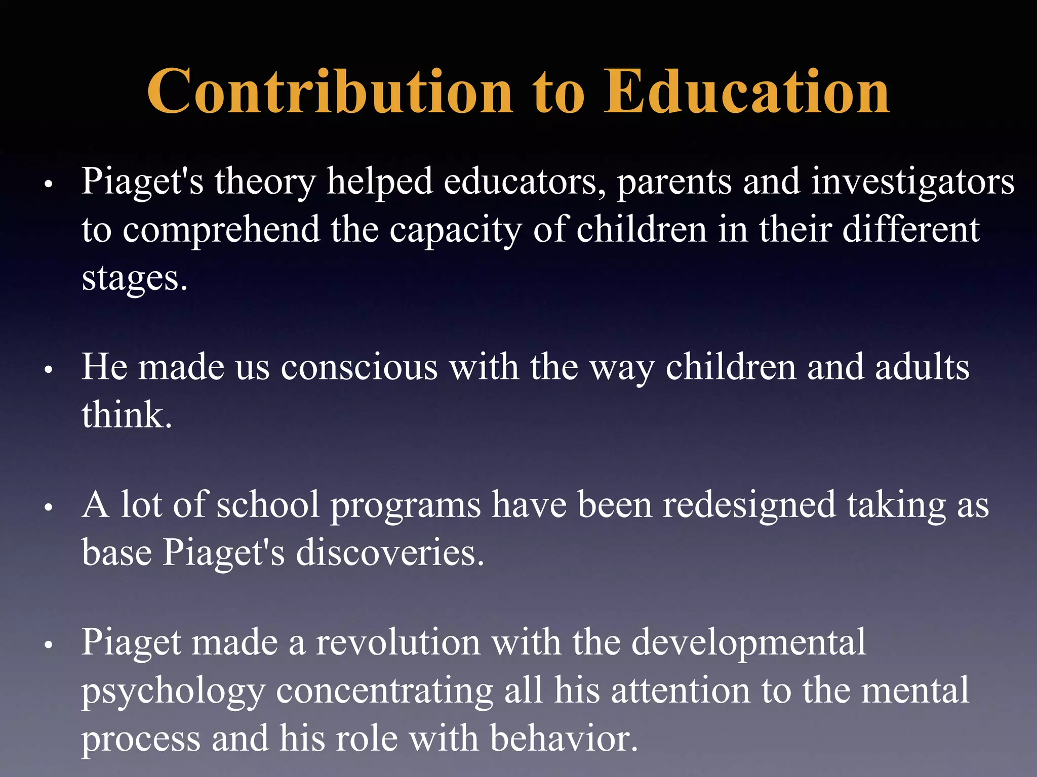 Contribution to Education
• Piaget's theory helped educators, parents and investigators
to comprehend the capacity of children in their different
stages.
• He made us conscious with the way children and adults
think.
• A lot of school programs have been redesigned taking as
base Piaget's discoveries.
• Piaget made a revolution with the developmental
psychology concentrating all his attention to the mental
process and his role with behavior.
 