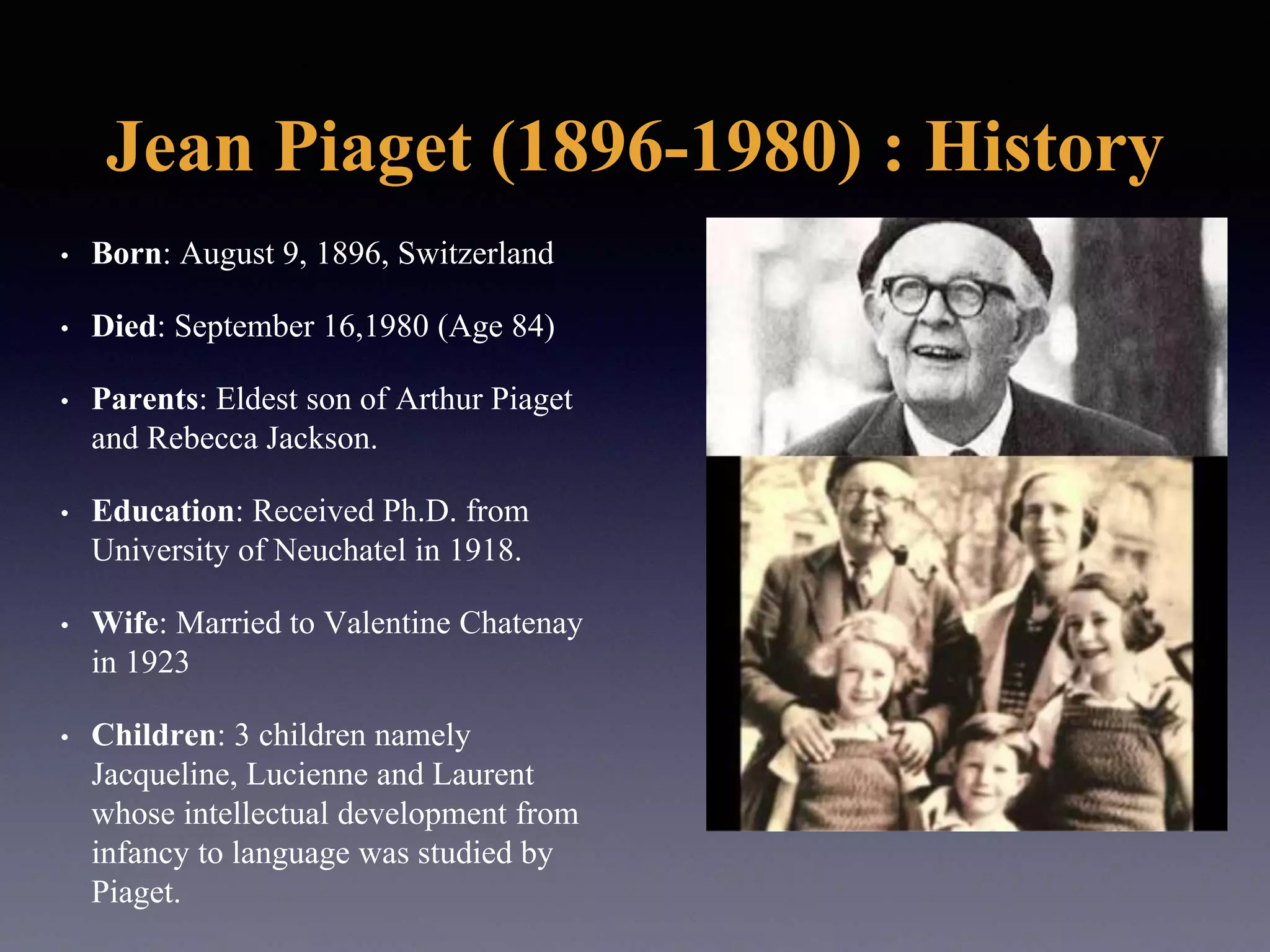 Jean Piaget (1896-1980) : History
• Born: August 9, 1896, Switzerland
• Died: September 16,1980 (Age 84)
• Parents: Eldest son of Arthur Piaget
and Rebecca Jackson.
• Education: Received Ph.D. from
University of Neuchatel in 1918.
• Wife: Married to Valentine Chatenay
in 1923
• Children: 3 children namely
Jacqueline, Lucienne and Laurent
whose intellectual development from
infancy to language was studied by
Piaget.
 