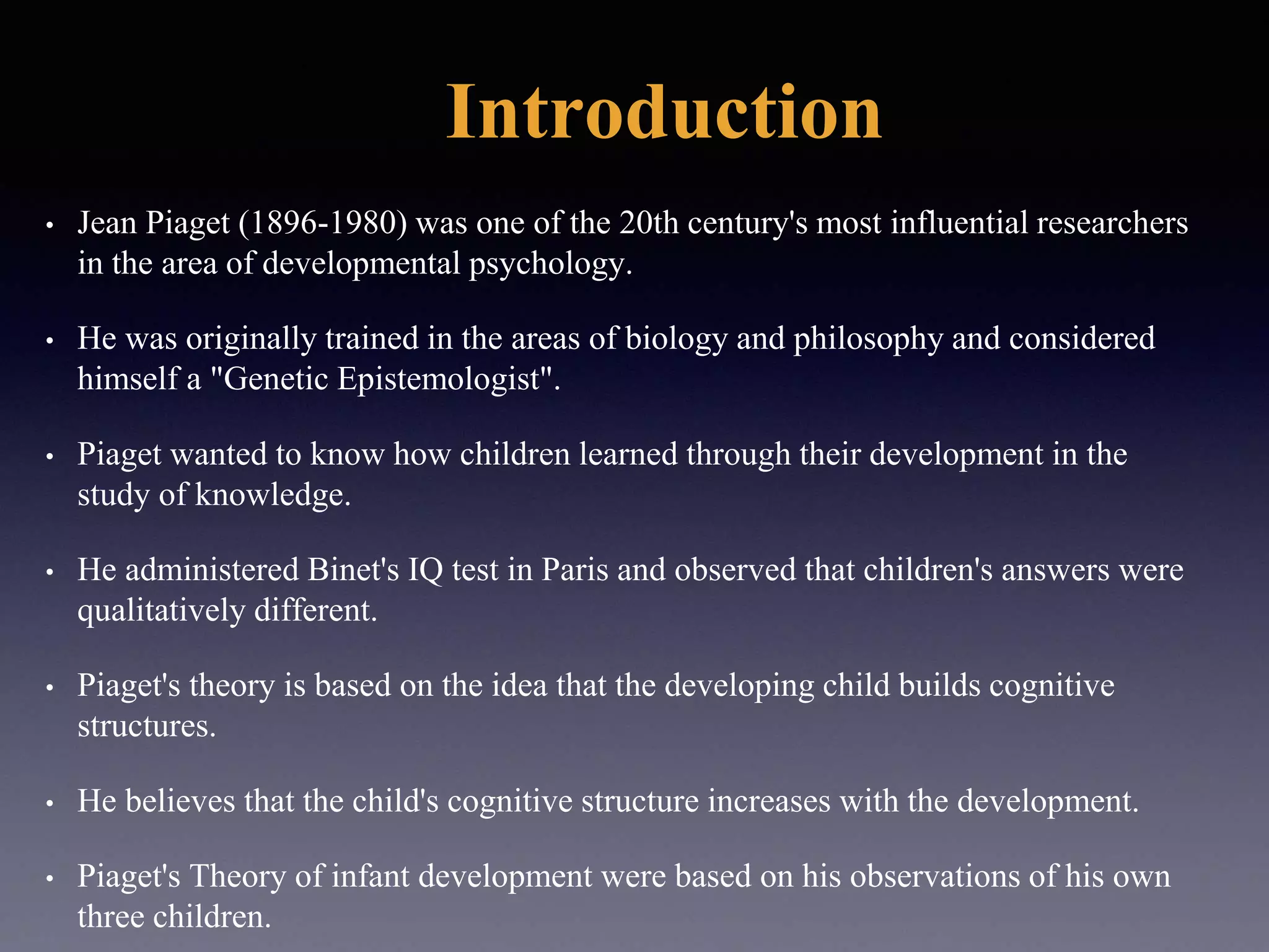 Introduction
• Jean Piaget (1896-1980) was one of the 20th century's most influential researchers
in the area of developmental psychology.
• He was originally trained in the areas of biology and philosophy and considered
himself a "Genetic Epistemologist".
• Piaget wanted to know how children learned through their development in the
study of knowledge.
• He administered Binet's IQ test in Paris and observed that children's answers were
qualitatively different.
• Piaget's theory is based on the idea that the developing child builds cognitive
structures.
• He believes that the child's cognitive structure increases with the development.
• Piaget's Theory of infant development were based on his observations of his own
three children.
 