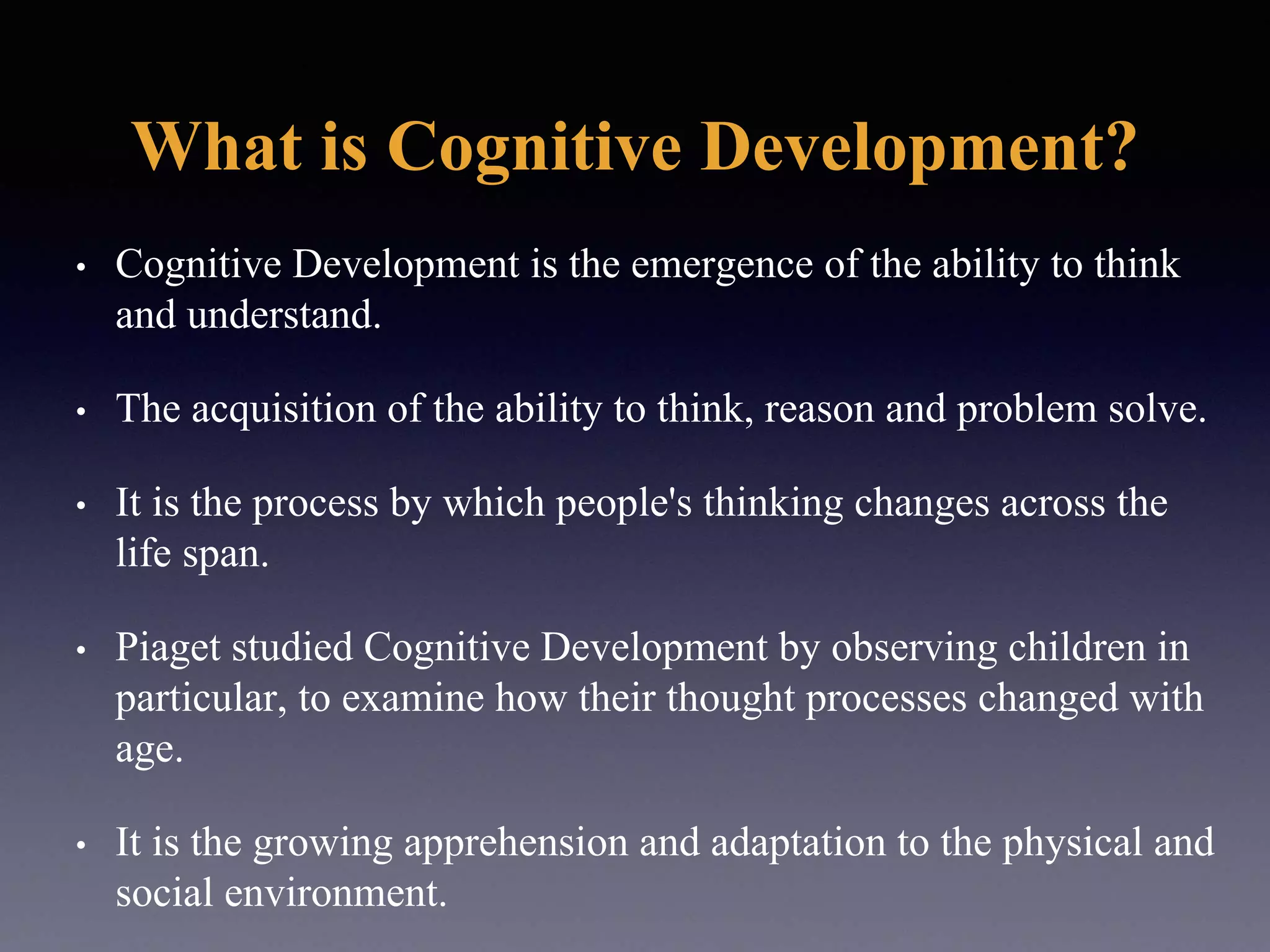 What is Cognitive Development?
• Cognitive Development is the emergence of the ability to think
and understand.
• The acquisition of the ability to think, reason and problem solve.
• It is the process by which people's thinking changes across the
life span.
• Piaget studied Cognitive Development by observing children in
particular, to examine how their thought processes changed with
age.
• It is the growing apprehension and adaptation to the physical and
social environment.
 