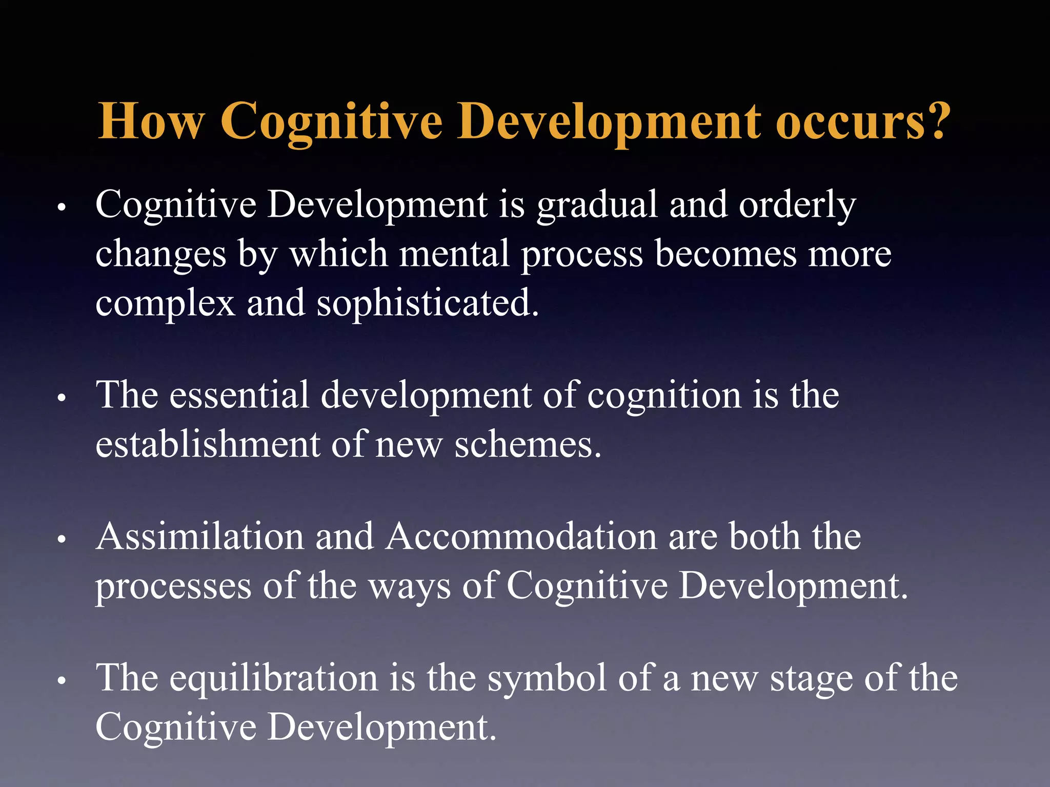 How Cognitive Development occurs?
• Cognitive Development is gradual and orderly
changes by which mental process becomes more
complex and sophisticated.
• The essential development of cognition is the
establishment of new schemes.
• Assimilation and Accommodation are both the
processes of the ways of Cognitive Development.
• The equilibration is the symbol of a new stage of the
Cognitive Development.
 