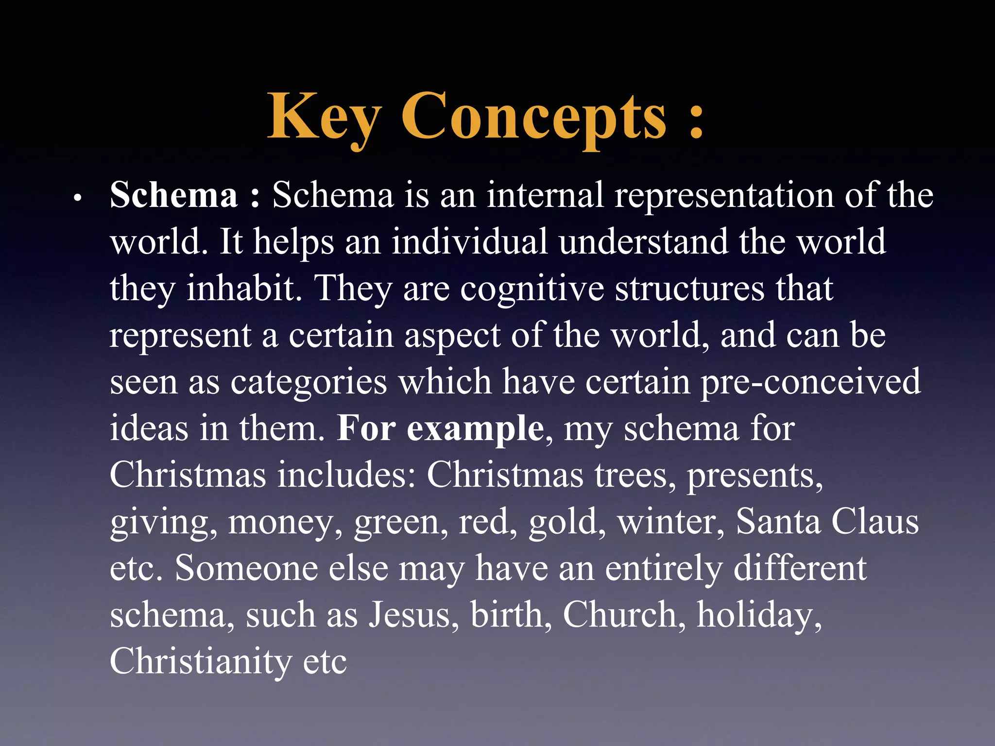 Key Concepts :
• Schema : Schema is an internal representation of the
world. It helps an individual understand the world
they inhabit. They are cognitive structures that
represent a certain aspect of the world, and can be
seen as categories which have certain pre-conceived
ideas in them. For example, my schema for
Christmas includes: Christmas trees, presents,
giving, money, green, red, gold, winter, Santa Claus
etc. Someone else may have an entirely different
schema, such as Jesus, birth, Church, holiday,
Christianity etc
 