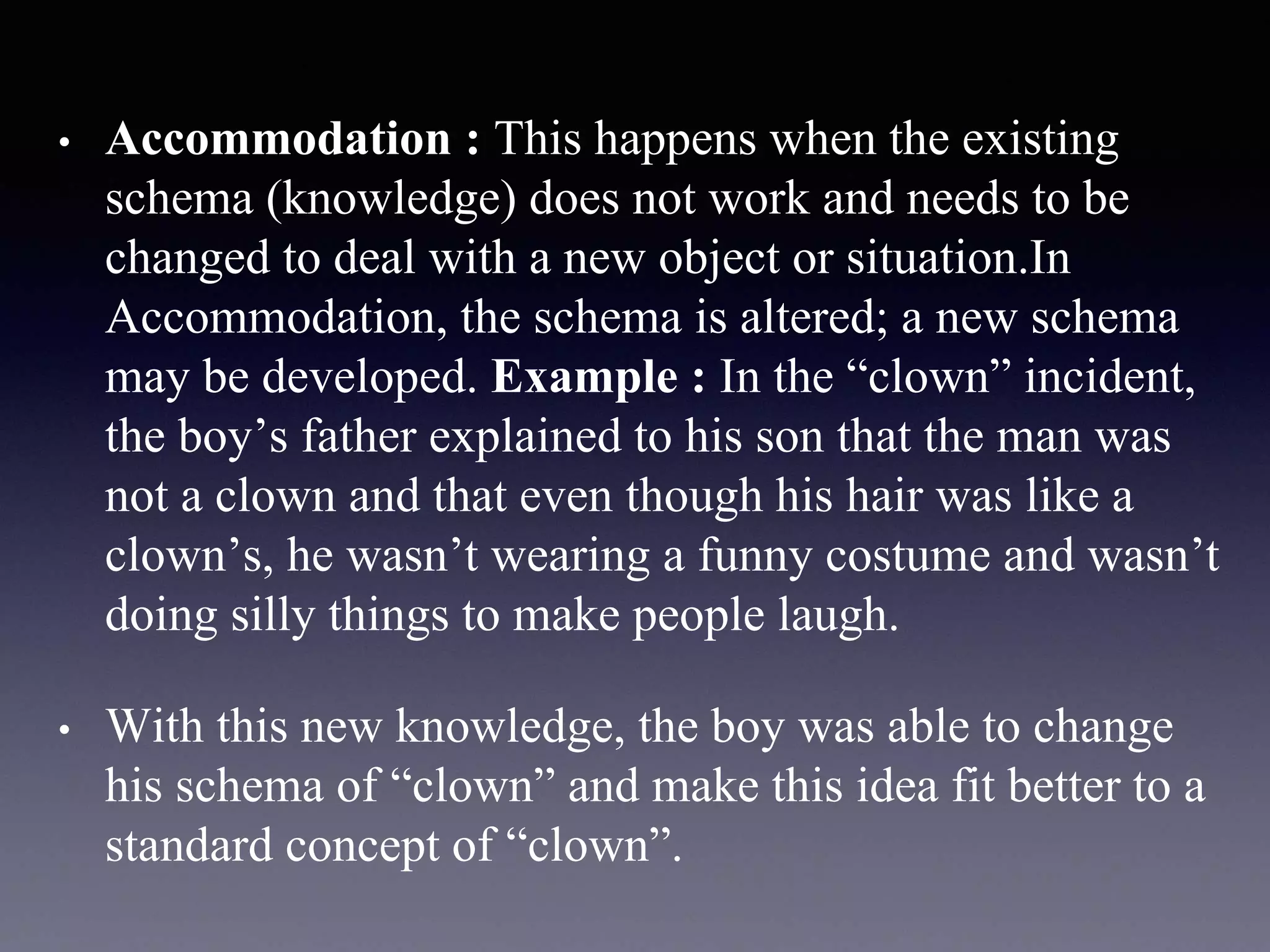 • Accommodation : This happens when the existing
schema (knowledge) does not work and needs to be
changed to deal with a new object or situation.In
Accommodation, the schema is altered; a new schema
may be developed. Example : In the “clown” incident,
the boy’s father explained to his son that the man was
not a clown and that even though his hair was like a
clown’s, he wasn’t wearing a funny costume and wasn’t
doing silly things to make people laugh.
• With this new knowledge, the boy was able to change
his schema of “clown” and make this idea fit better to a
standard concept of “clown”.
 