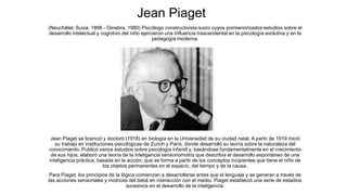 Jean Piaget
(Neuchâtel, Suiza, 1896 - Ginebra, 1980) Psicólogo constructivista suizo cuyos pormenorizados estudios sobre el
desarrollo intelectual y cognitivo del niño ejercieron una influencia trascendental en la psicología evolutiva y en la
pedagogía moderna.
Jean Piaget se licenció y doctoró (1918) en biología en la Universidad de su ciudad natal. A partir de 1919 inició
su trabajo en instituciones psicológicas de Zurich y París, donde desarrolló su teoría sobre la naturaleza del
conocimiento. Publicó varios estudios sobre psicología infantil y, basándose fundamentalmente en el crecimiento
de sus hijos, elaboró una teoría de la inteligencia sensoriomotriz que describía el desarrollo espontáneo de una
inteligencia práctica, basada en la acción, que se forma a partir de los conceptos incipientes que tiene el niño de
los objetos permanentes en el espacio, del tiempo y de la causa.
Para Piaget, los principios de la lógica comienzan a desarrollarse antes que el lenguaje y se generan a través de
las acciones sensoriales y motrices del bebé en interacción con el medio. Piaget estableció una serie de estadios
sucesivos en el desarrollo de la inteligencia:
 