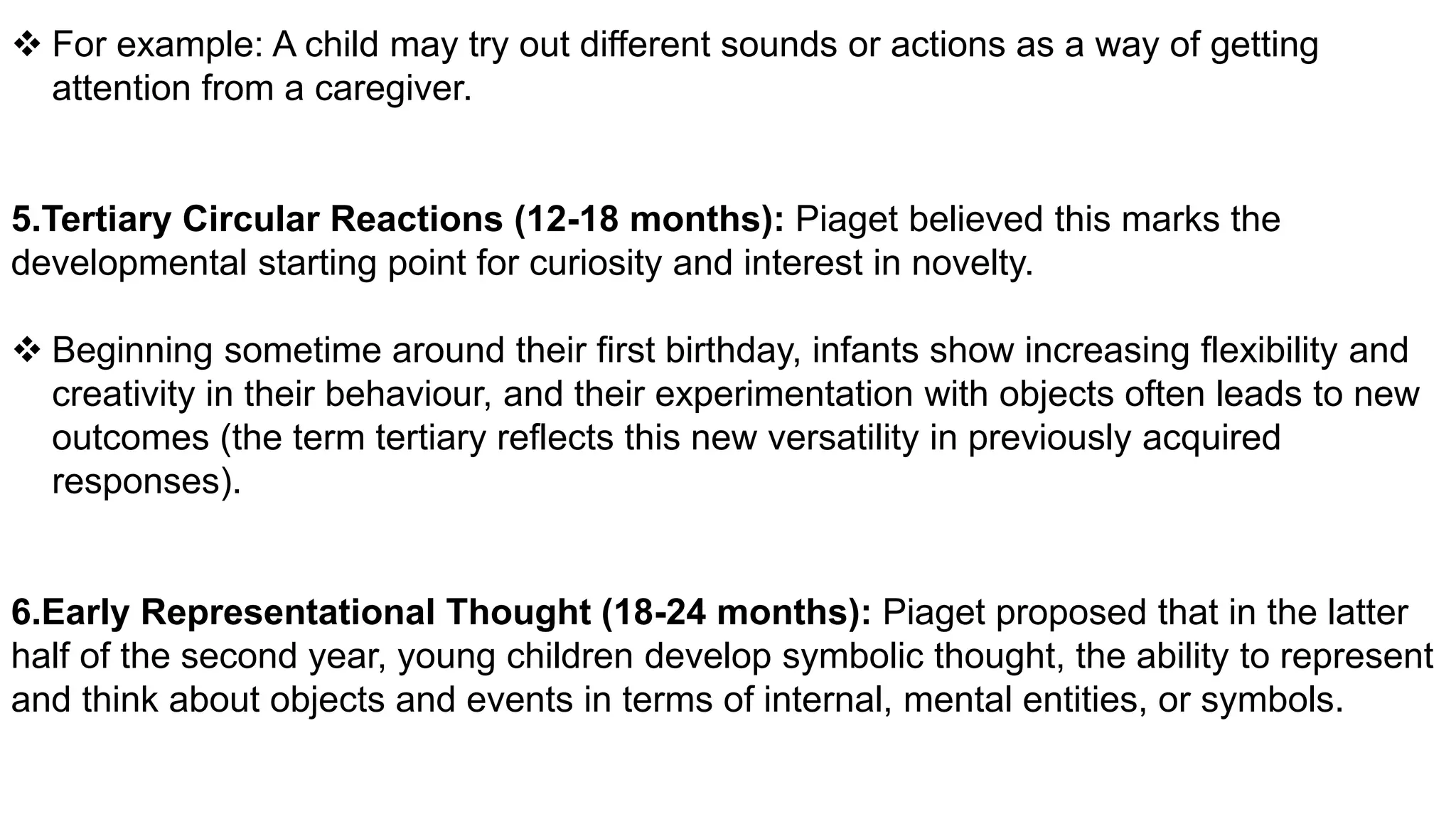  For example: A child may try out different sounds or actions as a way of getting
attention from a caregiver.
5.Tertiary Circular Reactions (12-18 months): Piaget believed this marks the
developmental starting point for curiosity and interest in novelty.
 Beginning sometime around their first birthday, infants show increasing flexibility and
creativity in their behaviour, and their experimentation with objects often leads to new
outcomes (the term tertiary reflects this new versatility in previously acquired
responses).
6.Early Representational Thought (18-24 months): Piaget proposed that in the latter
half of the second year, young children develop symbolic thought, the ability to represent
and think about objects and events in terms of internal, mental entities, or symbols.
 