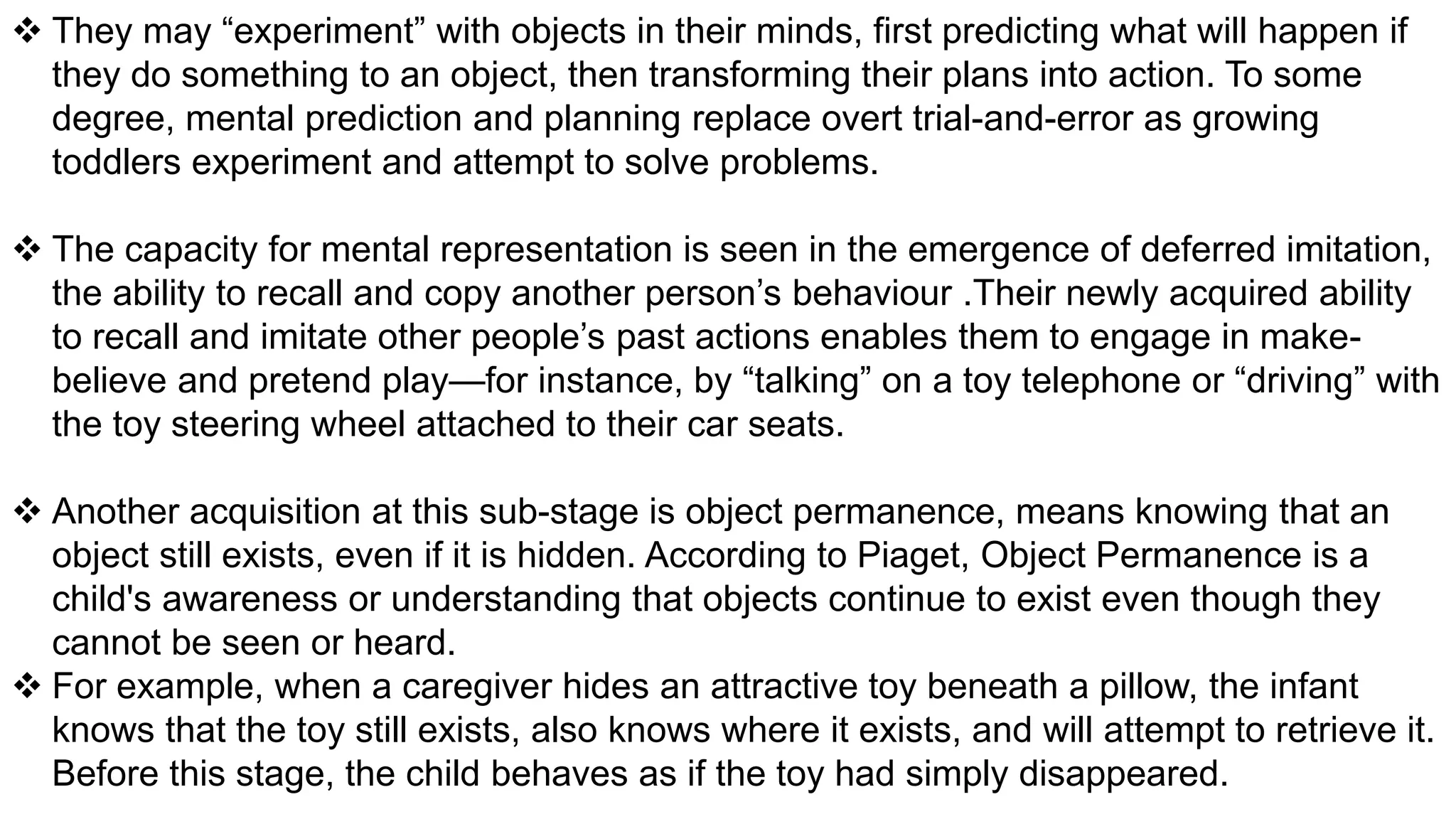  They may “experiment” with objects in their minds, first predicting what will happen if
they do something to an object, then transforming their plans into action. To some
degree, mental prediction and planning replace overt trial-and-error as growing
toddlers experiment and attempt to solve problems.
 The capacity for mental representation is seen in the emergence of deferred imitation,
the ability to recall and copy another person’s behaviour .Their newly acquired ability
to recall and imitate other people’s past actions enables them to engage in make-
believe and pretend play—for instance, by “talking” on a toy telephone or “driving” with
the toy steering wheel attached to their car seats.
 Another acquisition at this sub-stage is object permanence, means knowing that an
object still exists, even if it is hidden. According to Piaget, Object Permanence is a
child's awareness or understanding that objects continue to exist even though they
cannot be seen or heard.
 For example, when a caregiver hides an attractive toy beneath a pillow, the infant
knows that the toy still exists, also knows where it exists, and will attempt to retrieve it.
Before this stage, the child behaves as if the toy had simply disappeared.
 