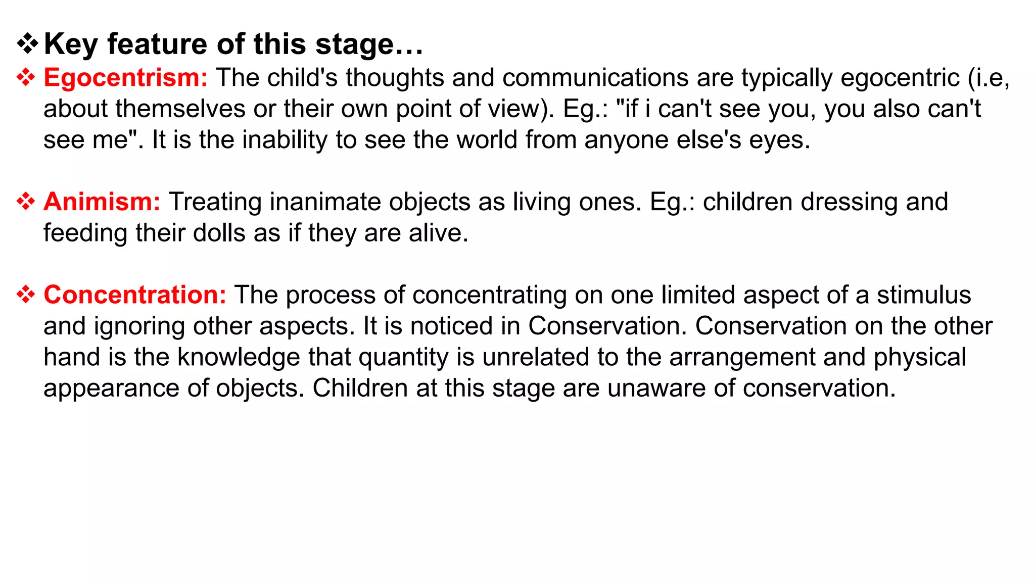 Key feature of this stage…
 Egocentrism: The child's thoughts and communications are typically egocentric (i.e,
about themselves or their own point of view). Eg.: "if i can't see you, you also can't
see me". It is the inability to see the world from anyone else's eyes.
 Animism: Treating inanimate objects as living ones. Eg.: children dressing and
feeding their dolls as if they are alive.
 Concentration: The process of concentrating on one limited aspect of a stimulus
and ignoring other aspects. It is noticed in Conservation. Conservation on the other
hand is the knowledge that quantity is unrelated to the arrangement and physical
appearance of objects. Children at this stage are unaware of conservation.
 