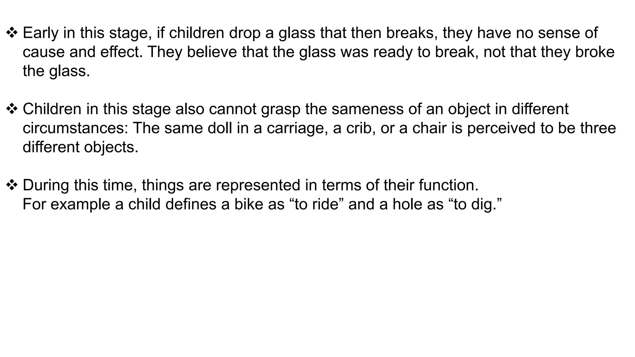  Early in this stage, if children drop a glass that then breaks, they have no sense of
cause and effect. They believe that the glass was ready to break, not that they broke
the glass.
 Children in this stage also cannot grasp the sameness of an object in different
circumstances: The same doll in a carriage, a crib, or a chair is perceived to be three
different objects.
 During this time, things are represented in terms of their function.
For example a child defines a bike as “to ride” and a hole as “to dig.”
 