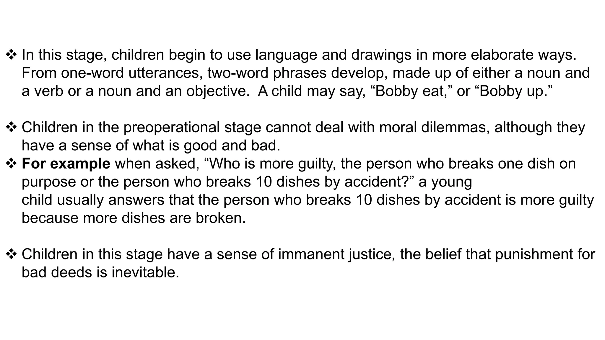  In this stage, children begin to use language and drawings in more elaborate ways.
From one-word utterances, two-word phrases develop, made up of either a noun and
a verb or a noun and an objective. A child may say, “Bobby eat,” or “Bobby up.”
 Children in the preoperational stage cannot deal with moral dilemmas, although they
have a sense of what is good and bad.
 For example when asked, “Who is more guilty, the person who breaks one dish on
purpose or the person who breaks 10 dishes by accident?” a young
child usually answers that the person who breaks 10 dishes by accident is more guilty
because more dishes are broken.
 Children in this stage have a sense of immanent justice, the belief that punishment for
bad deeds is inevitable.
 
