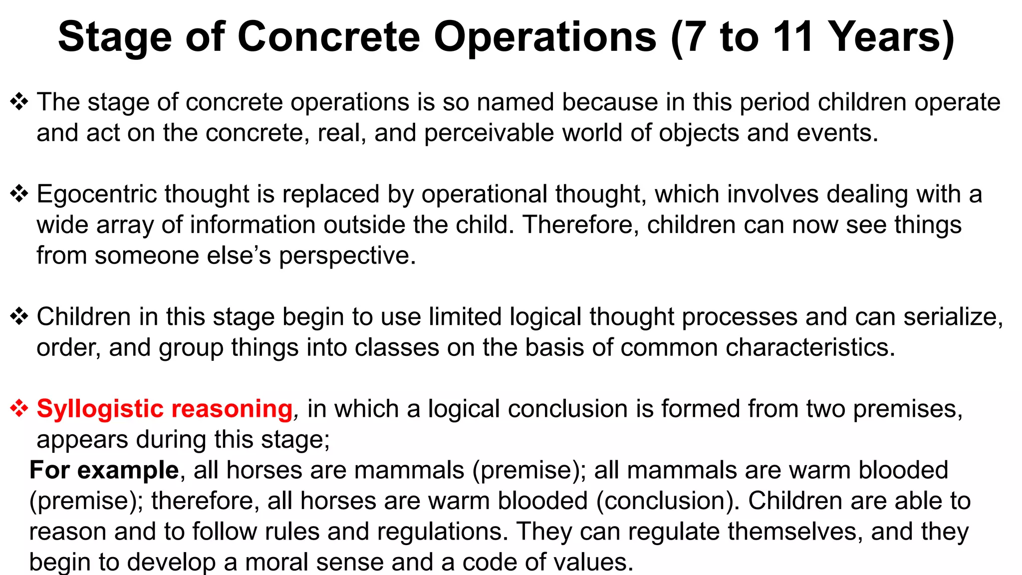 Stage of Concrete Operations (7 to 11 Years)
 The stage of concrete operations is so named because in this period children operate
and act on the concrete, real, and perceivable world of objects and events.
 Egocentric thought is replaced by operational thought, which involves dealing with a
wide array of information outside the child. Therefore, children can now see things
from someone else’s perspective.
 Children in this stage begin to use limited logical thought processes and can serialize,
order, and group things into classes on the basis of common characteristics.
 Syllogistic reasoning, in which a logical conclusion is formed from two premises,
appears during this stage;
For example, all horses are mammals (premise); all mammals are warm blooded
(premise); therefore, all horses are warm blooded (conclusion). Children are able to
reason and to follow rules and regulations. They can regulate themselves, and they
begin to develop a moral sense and a code of values.
 