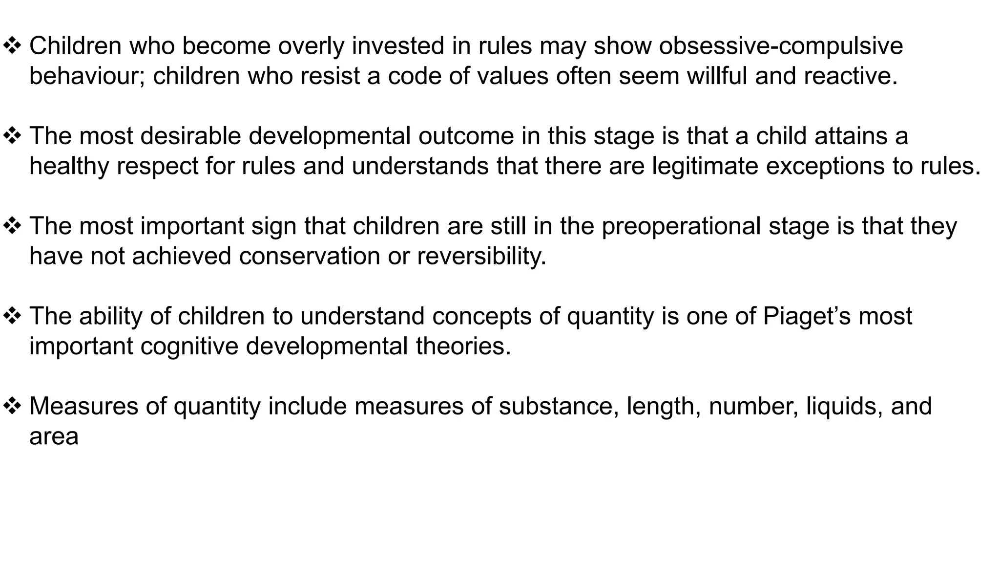  Children who become overly invested in rules may show obsessive-compulsive
behaviour; children who resist a code of values often seem willful and reactive.
 The most desirable developmental outcome in this stage is that a child attains a
healthy respect for rules and understands that there are legitimate exceptions to rules.
 The most important sign that children are still in the preoperational stage is that they
have not achieved conservation or reversibility.
 The ability of children to understand concepts of quantity is one of Piaget’s most
important cognitive developmental theories.
 Measures of quantity include measures of substance, length, number, liquids, and
area
 