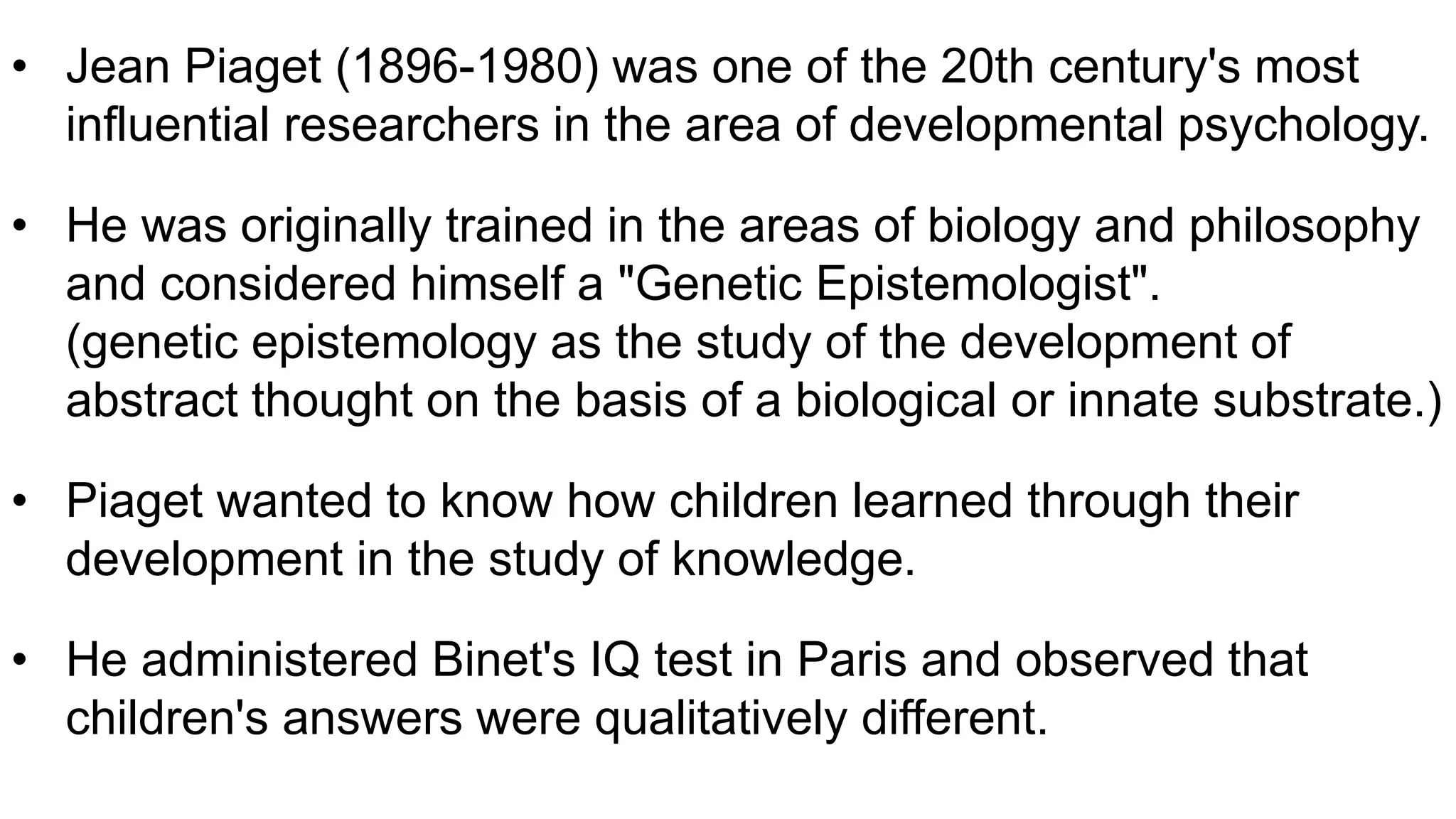 • Jean Piaget (1896-1980) was one of the 20th century's most
influential researchers in the area of developmental psychology.
• He was originally trained in the areas of biology and philosophy
and considered himself a "Genetic Epistemologist".
(genetic epistemology as the study of the development of
abstract thought on the basis of a biological or innate substrate.)
• Piaget wanted to know how children learned through their
development in the study of knowledge.
• He administered Binet's IQ test in Paris and observed that
children's answers were qualitatively different.
 