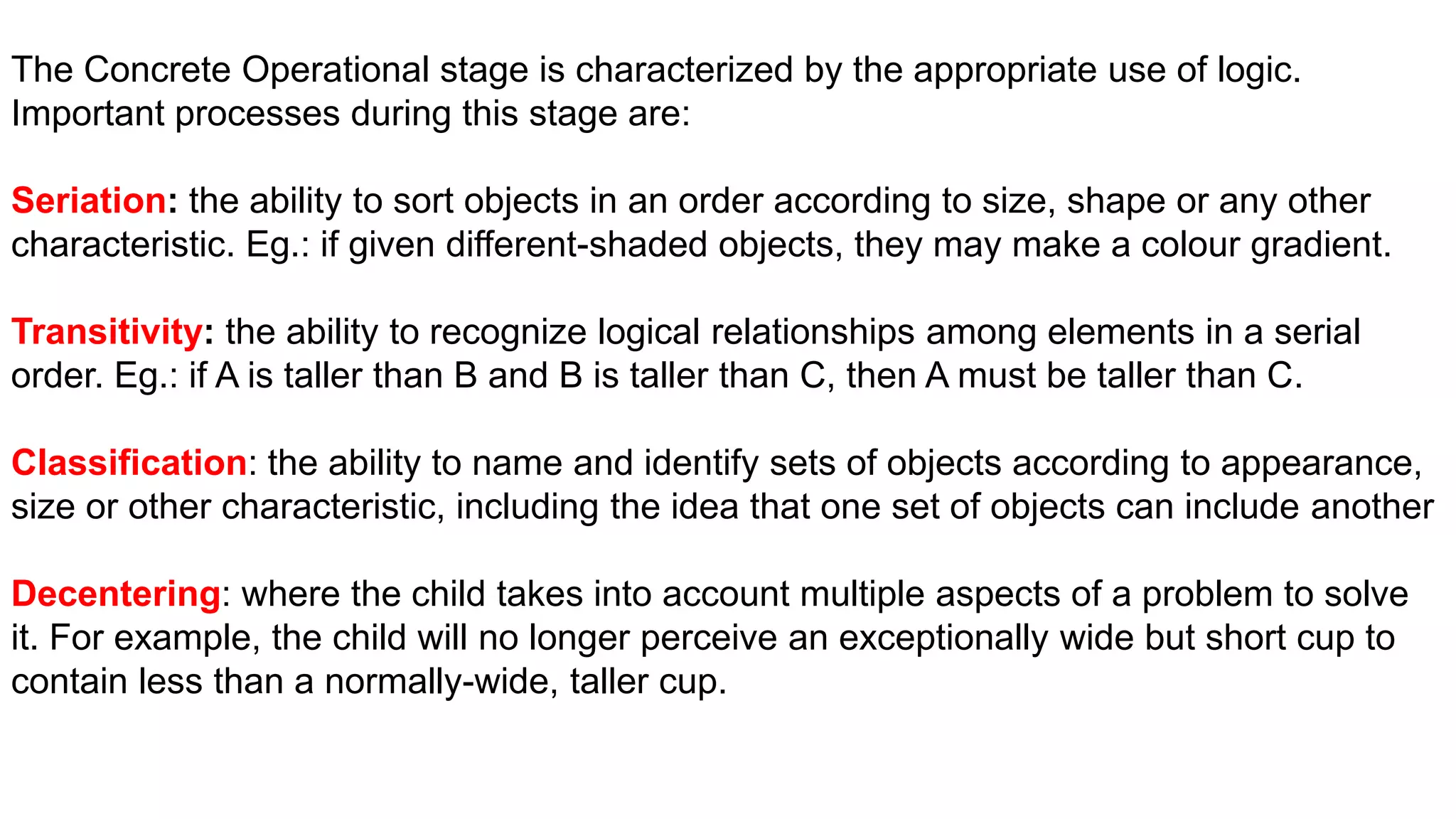 The Concrete Operational stage is characterized by the appropriate use of logic.
Important processes during this stage are:
Seriation: the ability to sort objects in an order according to size, shape or any other
characteristic. Eg.: if given different-shaded objects, they may make a colour gradient.
Transitivity: the ability to recognize logical relationships among elements in a serial
order. Eg.: if A is taller than B and B is taller than C, then A must be taller than C.
Classification: the ability to name and identify sets of objects according to appearance,
size or other characteristic, including the idea that one set of objects can include another
Decentering: where the child takes into account multiple aspects of a problem to solve
it. For example, the child will no longer perceive an exceptionally wide but short cup to
contain less than a normally-wide, taller cup.
 