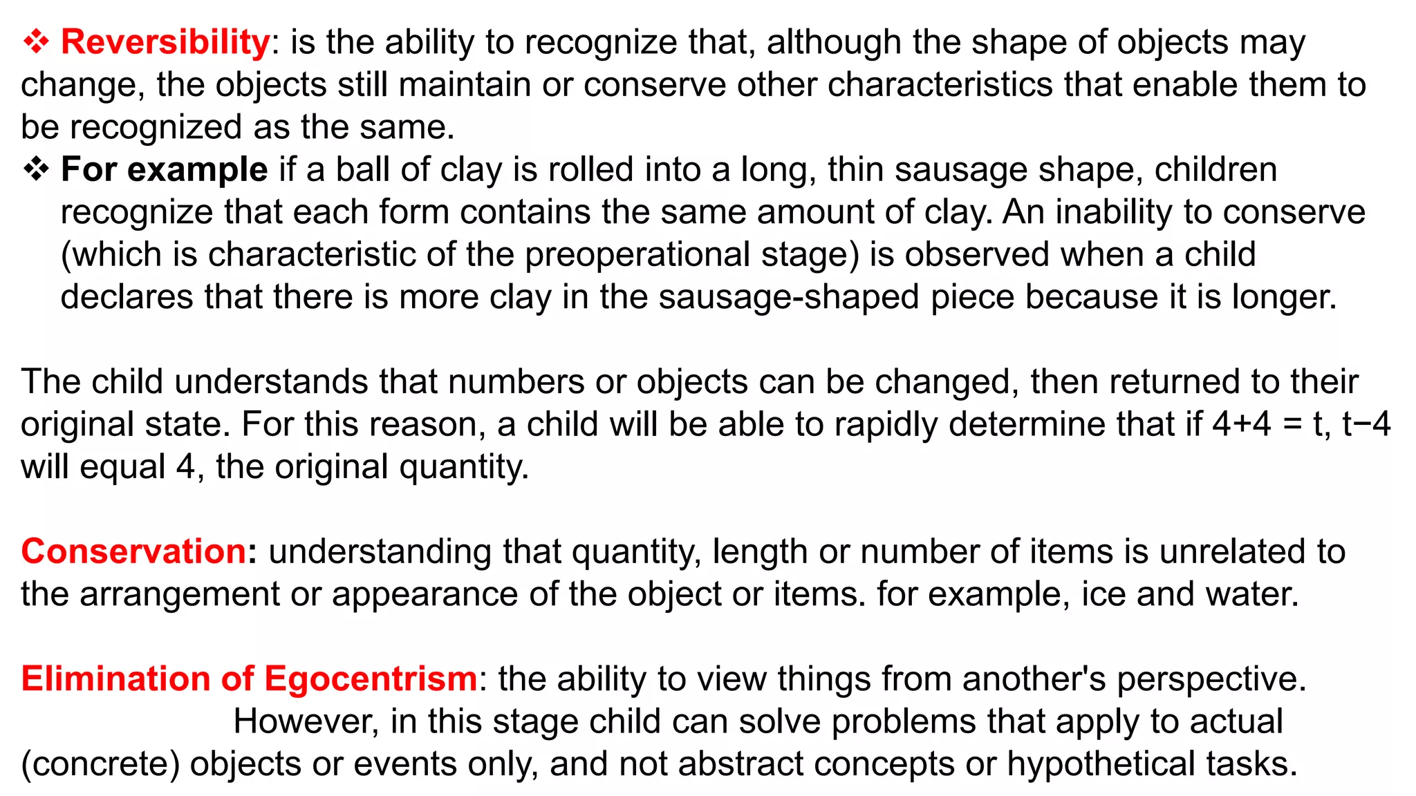  Reversibility: is the ability to recognize that, although the shape of objects may
change, the objects still maintain or conserve other characteristics that enable them to
be recognized as the same.
 For example if a ball of clay is rolled into a long, thin sausage shape, children
recognize that each form contains the same amount of clay. An inability to conserve
(which is characteristic of the preoperational stage) is observed when a child
declares that there is more clay in the sausage-shaped piece because it is longer.
The child understands that numbers or objects can be changed, then returned to their
original state. For this reason, a child will be able to rapidly determine that if 4+4 = t, t−4
will equal 4, the original quantity.
Conservation: understanding that quantity, length or number of items is unrelated to
the arrangement or appearance of the object or items. for example, ice and water.
Elimination of Egocentrism: the ability to view things from another's perspective.
However, in this stage child can solve problems that apply to actual
(concrete) objects or events only, and not abstract concepts or hypothetical tasks.
 