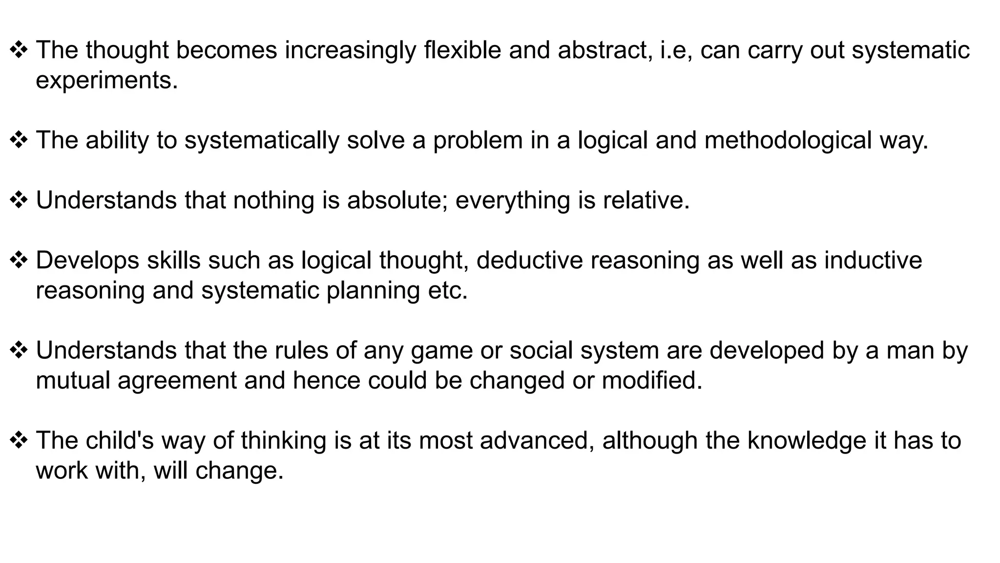  The thought becomes increasingly flexible and abstract, i.e, can carry out systematic
experiments.
 The ability to systematically solve a problem in a logical and methodological way.
 Understands that nothing is absolute; everything is relative.
 Develops skills such as logical thought, deductive reasoning as well as inductive
reasoning and systematic planning etc.
 Understands that the rules of any game or social system are developed by a man by
mutual agreement and hence could be changed or modified.
 The child's way of thinking is at its most advanced, although the knowledge it has to
work with, will change.
 