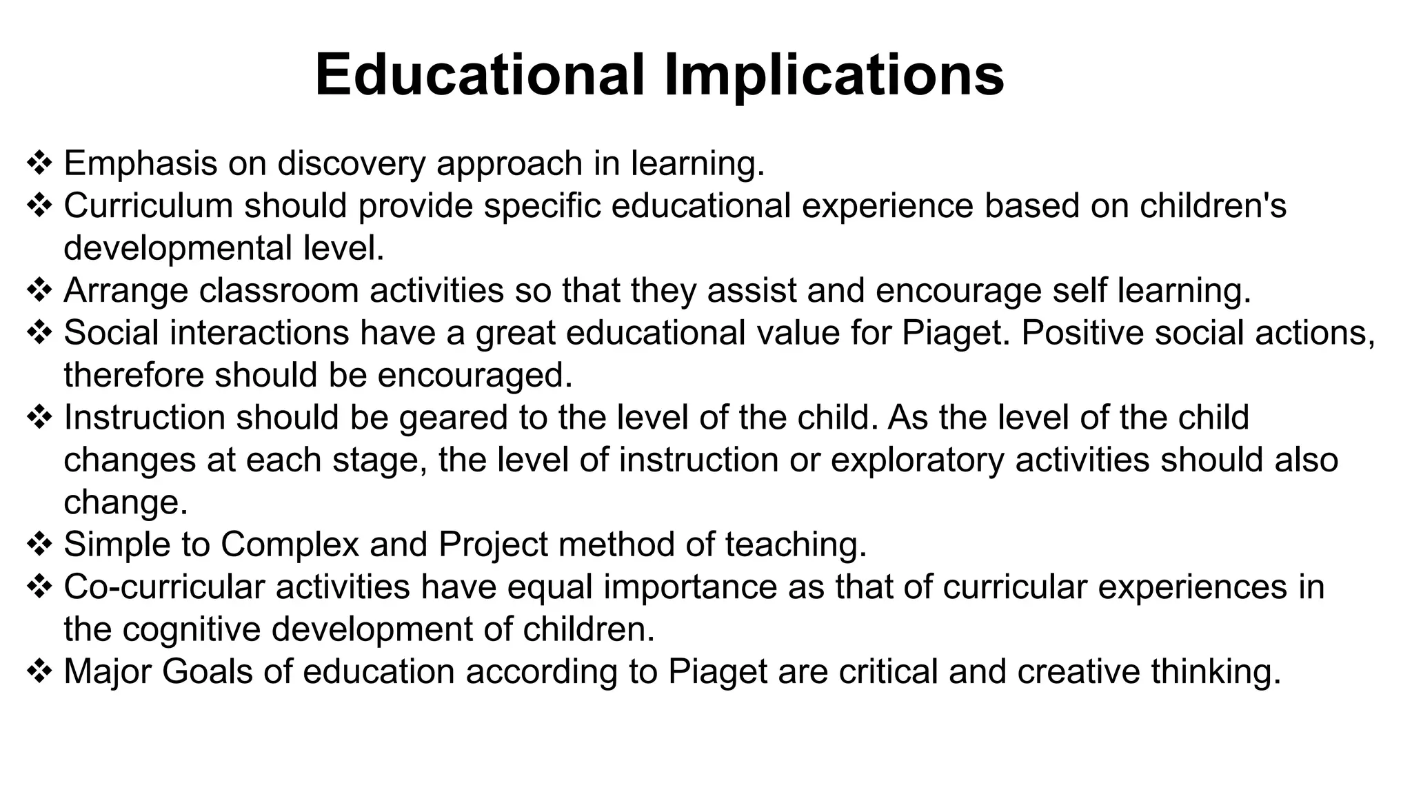 Educational Implications
 Emphasis on discovery approach in learning.
 Curriculum should provide specific educational experience based on children's
developmental level.
 Arrange classroom activities so that they assist and encourage self learning.
 Social interactions have a great educational value for Piaget. Positive social actions,
therefore should be encouraged.
 Instruction should be geared to the level of the child. As the level of the child
changes at each stage, the level of instruction or exploratory activities should also
change.
 Simple to Complex and Project method of teaching.
 Co-curricular activities have equal importance as that of curricular experiences in
the cognitive development of children.
 Major Goals of education according to Piaget are critical and creative thinking.
 