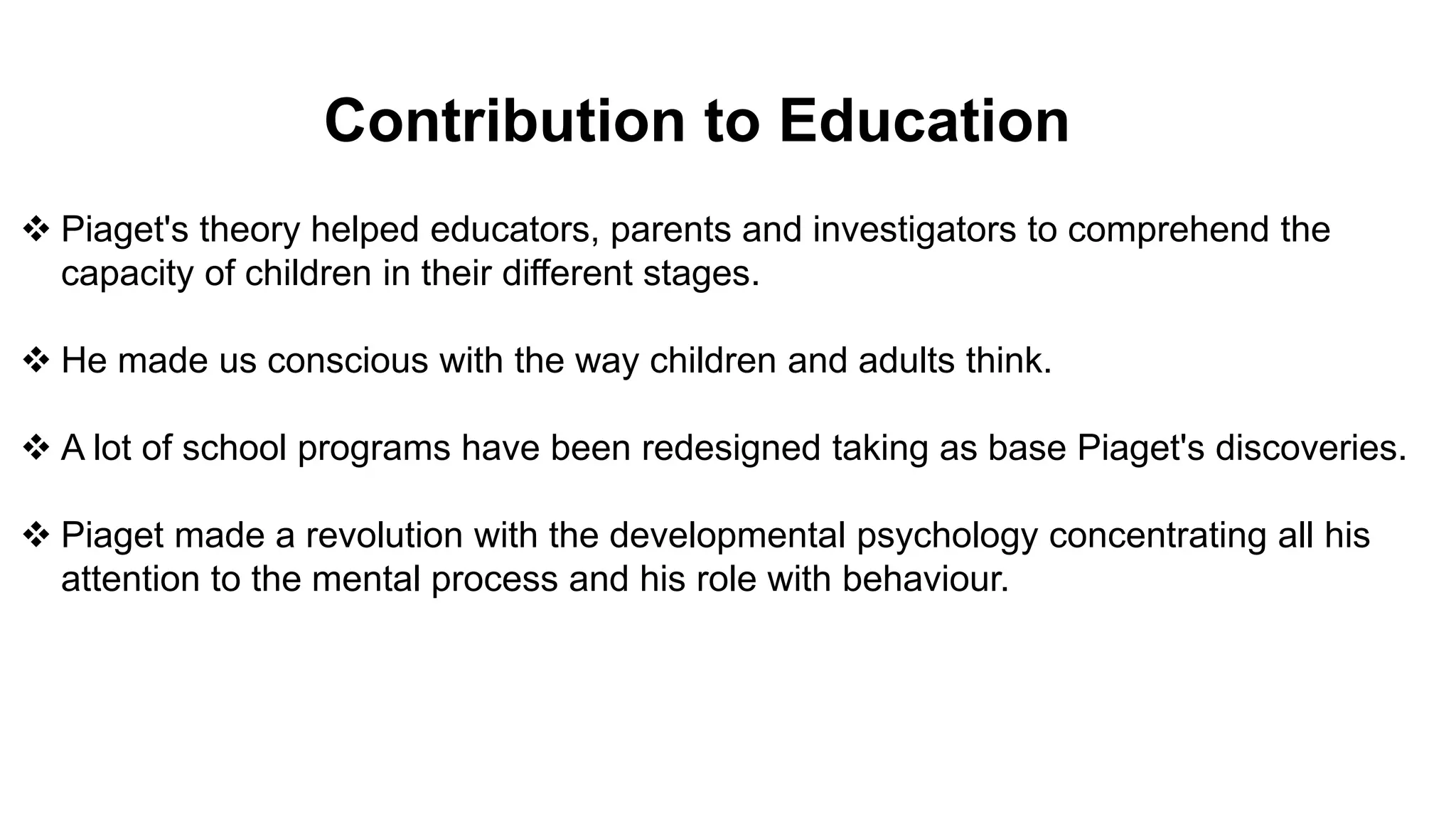 Contribution to Education
 Piaget's theory helped educators, parents and investigators to comprehend the
capacity of children in their different stages.
 He made us conscious with the way children and adults think.
 A lot of school programs have been redesigned taking as base Piaget's discoveries.
 Piaget made a revolution with the developmental psychology concentrating all his
attention to the mental process and his role with behaviour.
 