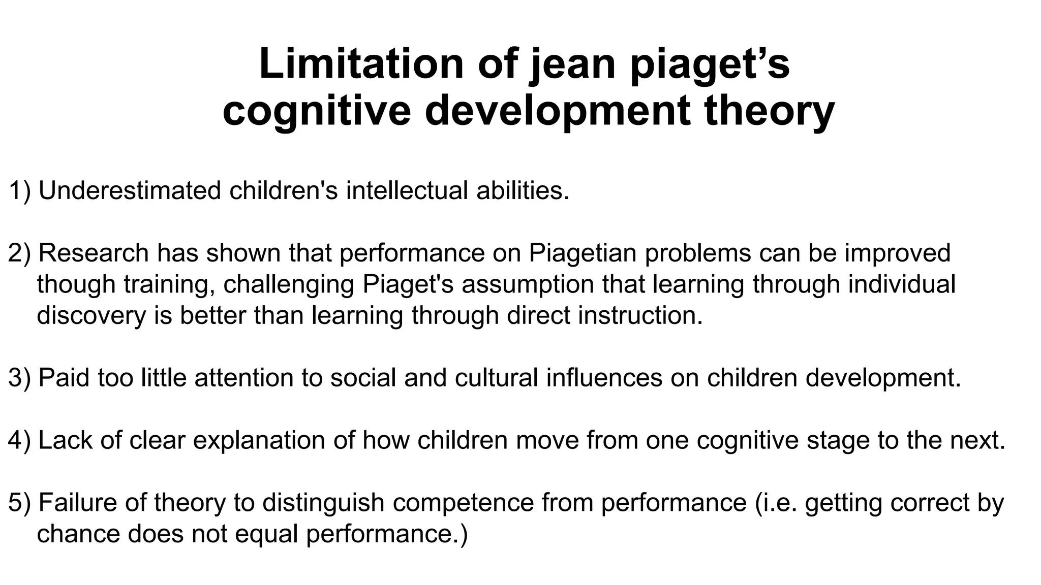 Limitation of jean piaget’s
cognitive development theory
1) Underestimated children's intellectual abilities.
2) Research has shown that performance on Piagetian problems can be improved
though training, challenging Piaget's assumption that learning through individual
discovery is better than learning through direct instruction.
3) Paid too little attention to social and cultural influences on children development.
4) Lack of clear explanation of how children move from one cognitive stage to the next.
5) Failure of theory to distinguish competence from performance (i.e. getting correct by
chance does not equal performance.)
 