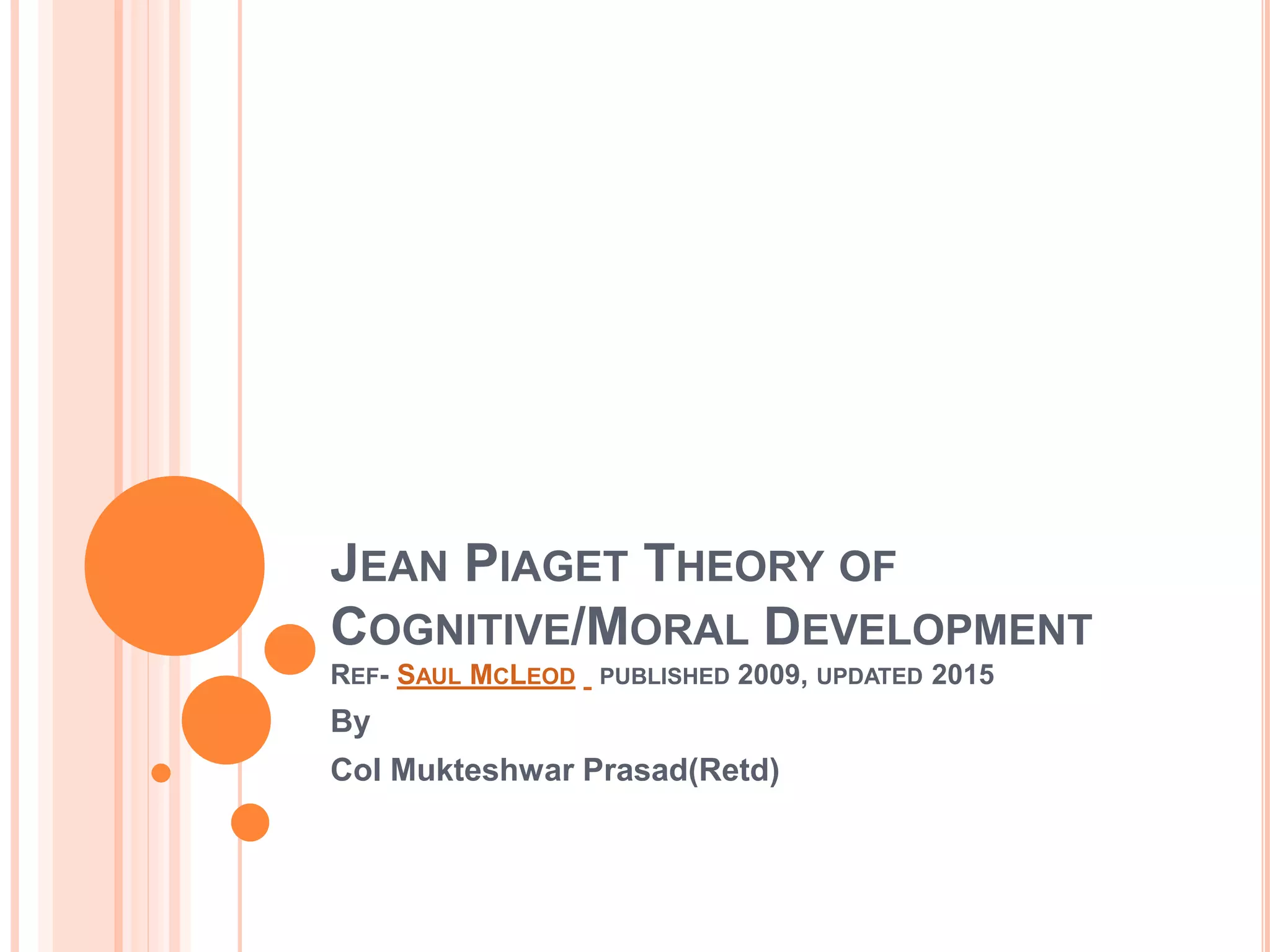 JEAN PIAGET THEORY OF
COGNITIVE/MORAL DEVELOPMENT
REF- SAUL MCLEOD PUBLISHED 2009, UPDATED 2015
By
Col Mukteshwar Prasad(Retd)
 